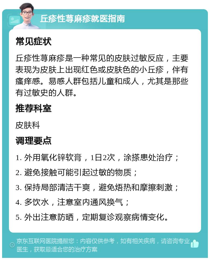 丘疹性荨麻疹就医指南 常见症状 丘疹性荨麻疹是一种常见的皮肤过敏反应，主要表现为皮肤上出现红色或皮肤色的小丘疹，伴有瘙痒感。易感人群包括儿童和成人，尤其是那些有过敏史的人群。 推荐科室 皮肤科 调理要点 1. 外用氧化锌软膏，1日2次，涂搽患处治疗； 2. 避免接触可能引起过敏的物质； 3. 保持局部清洁干爽，避免焐热和摩擦刺激； 4. 多饮水，注意室内通风换气； 5. 外出注意防晒，定期复诊观察病情变化。