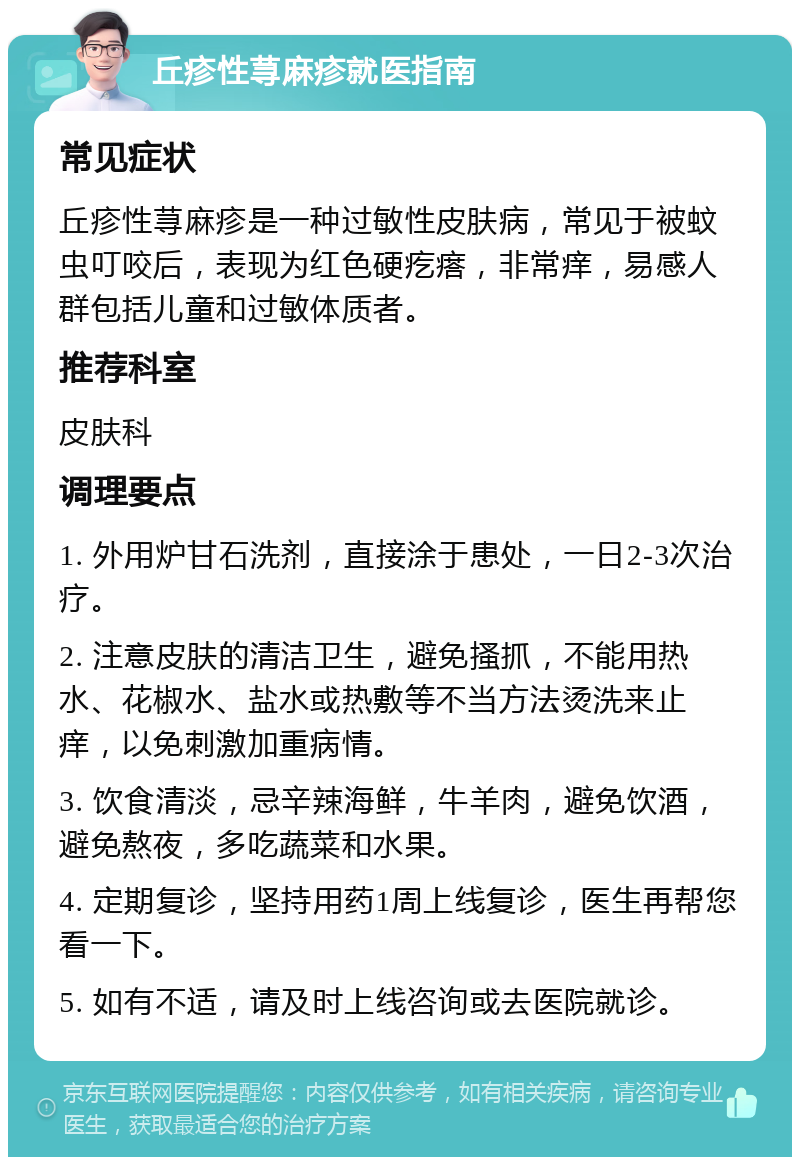 丘疹性荨麻疹就医指南 常见症状 丘疹性荨麻疹是一种过敏性皮肤病，常见于被蚊虫叮咬后，表现为红色硬疙瘩，非常痒，易感人群包括儿童和过敏体质者。 推荐科室 皮肤科 调理要点 1. 外用炉甘石洗剂，直接涂于患处，一日2-3次治疗。 2. 注意皮肤的清洁卫生，避免搔抓，不能用热水、花椒水、盐水或热敷等不当方法烫洗来止痒，以免刺激加重病情。 3. 饮食清淡，忌辛辣海鲜，牛羊肉，避免饮酒，避免熬夜，多吃蔬菜和水果。 4. 定期复诊，坚持用药1周上线复诊，医生再帮您看一下。 5. 如有不适，请及时上线咨询或去医院就诊。