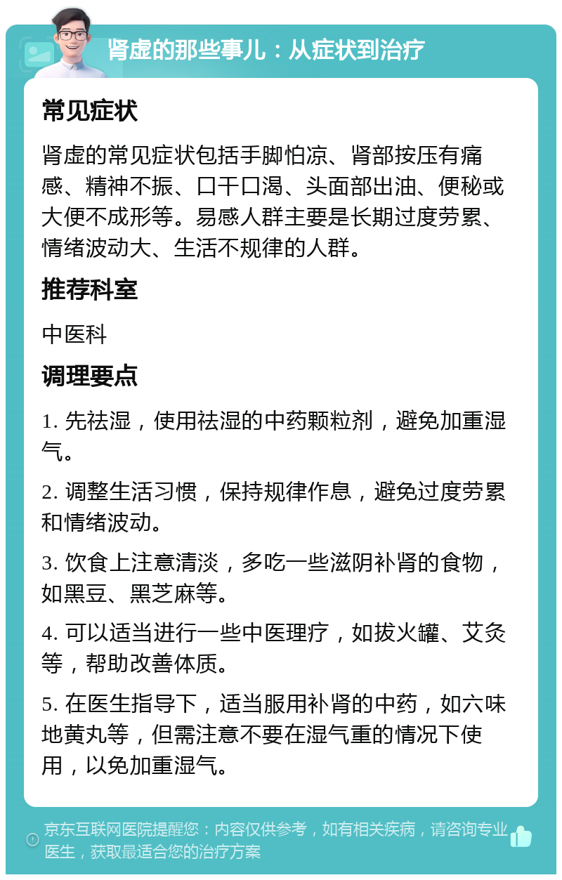 肾虚的那些事儿：从症状到治疗 常见症状 肾虚的常见症状包括手脚怕凉、肾部按压有痛感、精神不振、口干口渴、头面部出油、便秘或大便不成形等。易感人群主要是长期过度劳累、情绪波动大、生活不规律的人群。 推荐科室 中医科 调理要点 1. 先祛湿，使用祛湿的中药颗粒剂，避免加重湿气。 2. 调整生活习惯，保持规律作息，避免过度劳累和情绪波动。 3. 饮食上注意清淡，多吃一些滋阴补肾的食物，如黑豆、黑芝麻等。 4. 可以适当进行一些中医理疗，如拔火罐、艾灸等，帮助改善体质。 5. 在医生指导下，适当服用补肾的中药，如六味地黄丸等，但需注意不要在湿气重的情况下使用，以免加重湿气。