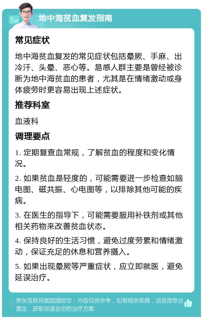 地中海贫血复发指南 常见症状 地中海贫血复发的常见症状包括晕厥、手麻、出冷汗、头晕、恶心等。易感人群主要是曾经被诊断为地中海贫血的患者，尤其是在情绪激动或身体疲劳时更容易出现上述症状。 推荐科室 血液科 调理要点 1. 定期复查血常规，了解贫血的程度和变化情况。 2. 如果贫血是轻度的，可能需要进一步检查如脑电图、磁共振、心电图等，以排除其他可能的疾病。 3. 在医生的指导下，可能需要服用补铁剂或其他相关药物来改善贫血状态。 4. 保持良好的生活习惯，避免过度劳累和情绪激动，保证充足的休息和营养摄入。 5. 如果出现晕厥等严重症状，应立即就医，避免延误治疗。