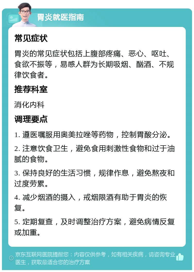 胃炎就医指南 常见症状 胃炎的常见症状包括上腹部疼痛、恶心、呕吐、食欲不振等，易感人群为长期吸烟、酗酒、不规律饮食者。 推荐科室 消化内科 调理要点 1. 遵医嘱服用奥美拉唑等药物，控制胃酸分泌。 2. 注意饮食卫生，避免食用刺激性食物和过于油腻的食物。 3. 保持良好的生活习惯，规律作息，避免熬夜和过度劳累。 4. 减少烟酒的摄入，戒烟限酒有助于胃炎的恢复。 5. 定期复查，及时调整治疗方案，避免病情反复或加重。