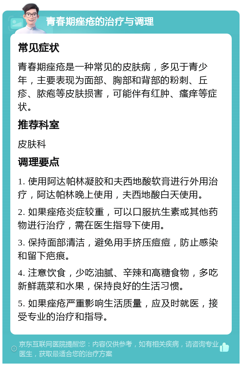 青春期痤疮的治疗与调理 常见症状 青春期痤疮是一种常见的皮肤病，多见于青少年，主要表现为面部、胸部和背部的粉刺、丘疹、脓疱等皮肤损害，可能伴有红肿、瘙痒等症状。 推荐科室 皮肤科 调理要点 1. 使用阿达帕林凝胶和夫西地酸软膏进行外用治疗，阿达帕林晚上使用，夫西地酸白天使用。 2. 如果痤疮炎症较重，可以口服抗生素或其他药物进行治疗，需在医生指导下使用。 3. 保持面部清洁，避免用手挤压痘痘，防止感染和留下疤痕。 4. 注意饮食，少吃油腻、辛辣和高糖食物，多吃新鲜蔬菜和水果，保持良好的生活习惯。 5. 如果痤疮严重影响生活质量，应及时就医，接受专业的治疗和指导。