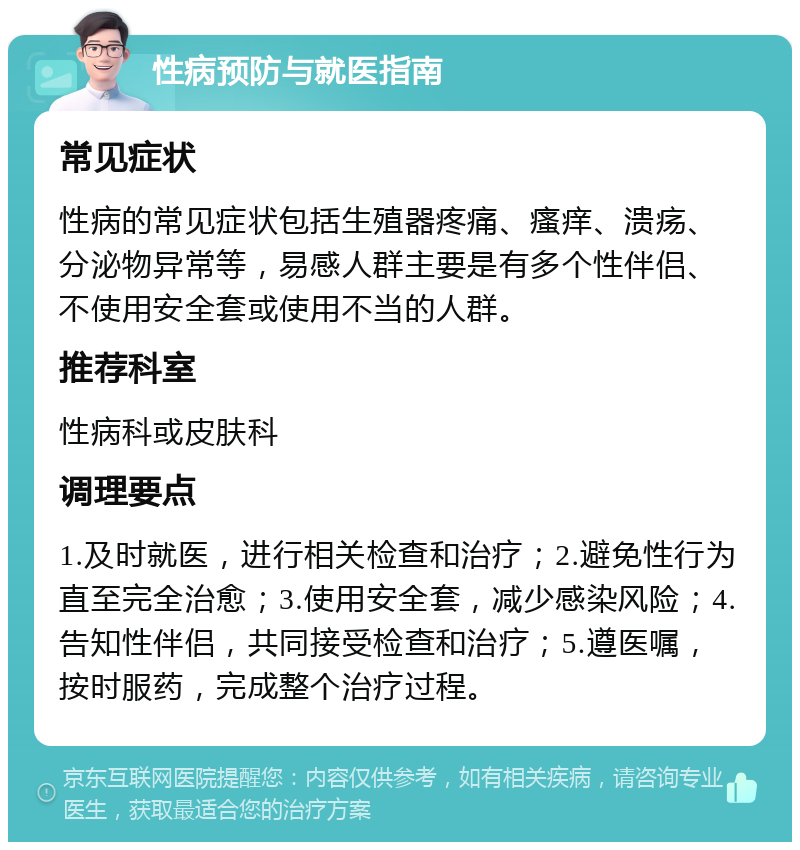 性病预防与就医指南 常见症状 性病的常见症状包括生殖器疼痛、瘙痒、溃疡、分泌物异常等，易感人群主要是有多个性伴侣、不使用安全套或使用不当的人群。 推荐科室 性病科或皮肤科 调理要点 1.及时就医，进行相关检查和治疗；2.避免性行为直至完全治愈；3.使用安全套，减少感染风险；4.告知性伴侣，共同接受检查和治疗；5.遵医嘱，按时服药，完成整个治疗过程。