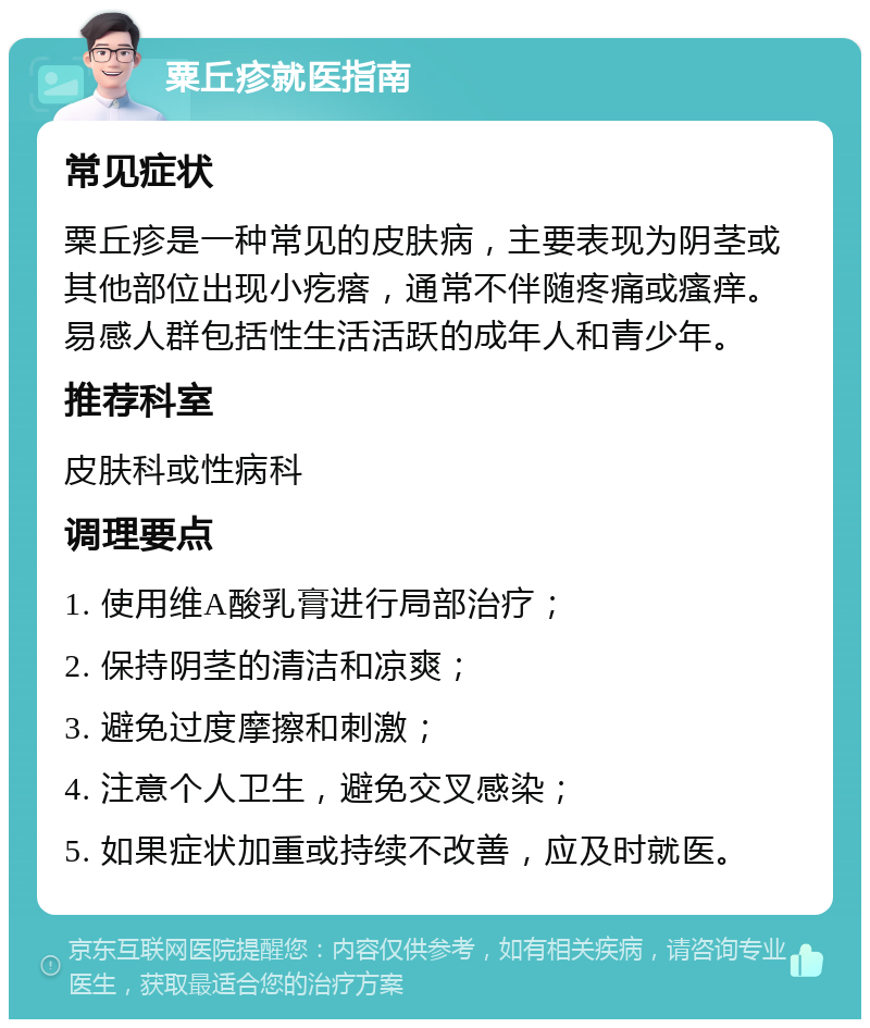 粟丘疹就医指南 常见症状 粟丘疹是一种常见的皮肤病，主要表现为阴茎或其他部位出现小疙瘩，通常不伴随疼痛或瘙痒。易感人群包括性生活活跃的成年人和青少年。 推荐科室 皮肤科或性病科 调理要点 1. 使用维A酸乳膏进行局部治疗； 2. 保持阴茎的清洁和凉爽； 3. 避免过度摩擦和刺激； 4. 注意个人卫生，避免交叉感染； 5. 如果症状加重或持续不改善，应及时就医。