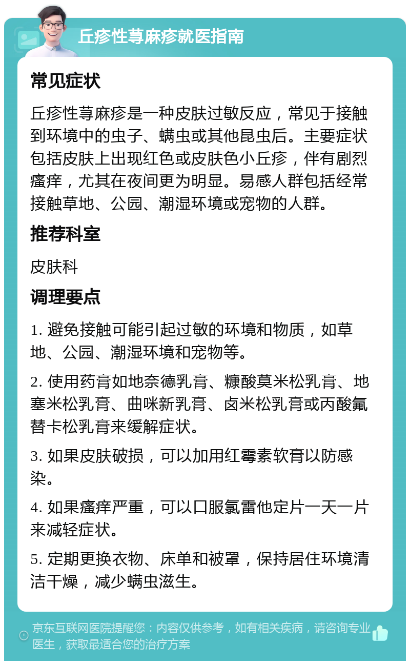 丘疹性荨麻疹就医指南 常见症状 丘疹性荨麻疹是一种皮肤过敏反应，常见于接触到环境中的虫子、螨虫或其他昆虫后。主要症状包括皮肤上出现红色或皮肤色小丘疹，伴有剧烈瘙痒，尤其在夜间更为明显。易感人群包括经常接触草地、公园、潮湿环境或宠物的人群。 推荐科室 皮肤科 调理要点 1. 避免接触可能引起过敏的环境和物质，如草地、公园、潮湿环境和宠物等。 2. 使用药膏如地奈德乳膏、糠酸莫米松乳膏、地塞米松乳膏、曲咪新乳膏、卤米松乳膏或丙酸氟替卡松乳膏来缓解症状。 3. 如果皮肤破损，可以加用红霉素软膏以防感染。 4. 如果瘙痒严重，可以口服氯雷他定片一天一片来减轻症状。 5. 定期更换衣物、床单和被罩，保持居住环境清洁干燥，减少螨虫滋生。