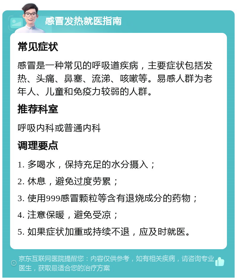 感冒发热就医指南 常见症状 感冒是一种常见的呼吸道疾病，主要症状包括发热、头痛、鼻塞、流涕、咳嗽等。易感人群为老年人、儿童和免疫力较弱的人群。 推荐科室 呼吸内科或普通内科 调理要点 1. 多喝水，保持充足的水分摄入； 2. 休息，避免过度劳累； 3. 使用999感冒颗粒等含有退烧成分的药物； 4. 注意保暖，避免受凉； 5. 如果症状加重或持续不退，应及时就医。