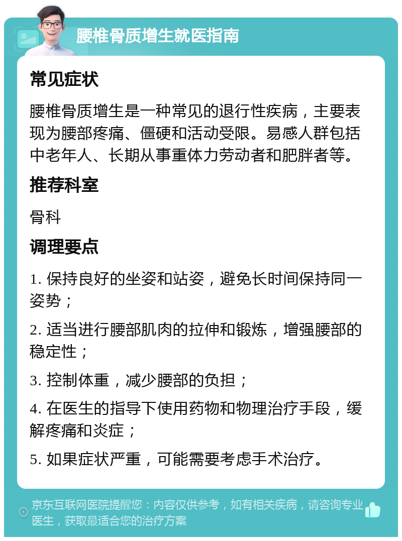 腰椎骨质增生就医指南 常见症状 腰椎骨质增生是一种常见的退行性疾病，主要表现为腰部疼痛、僵硬和活动受限。易感人群包括中老年人、长期从事重体力劳动者和肥胖者等。 推荐科室 骨科 调理要点 1. 保持良好的坐姿和站姿，避免长时间保持同一姿势； 2. 适当进行腰部肌肉的拉伸和锻炼，增强腰部的稳定性； 3. 控制体重，减少腰部的负担； 4. 在医生的指导下使用药物和物理治疗手段，缓解疼痛和炎症； 5. 如果症状严重，可能需要考虑手术治疗。