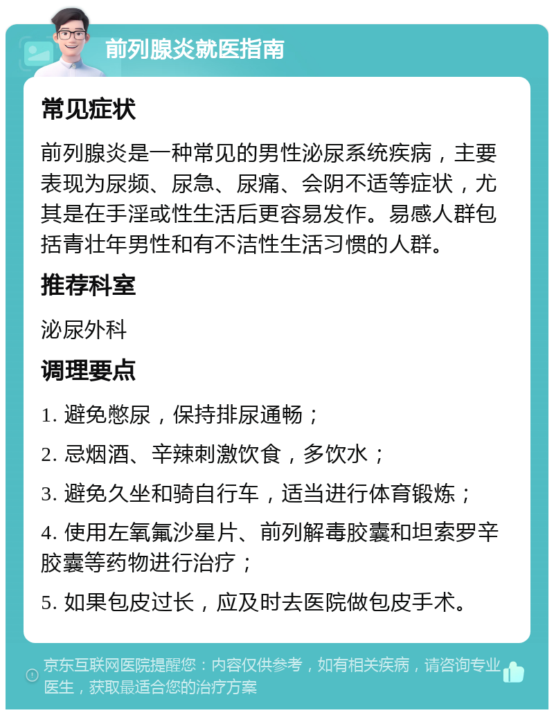 前列腺炎就医指南 常见症状 前列腺炎是一种常见的男性泌尿系统疾病，主要表现为尿频、尿急、尿痛、会阴不适等症状，尤其是在手淫或性生活后更容易发作。易感人群包括青壮年男性和有不洁性生活习惯的人群。 推荐科室 泌尿外科 调理要点 1. 避免憋尿，保持排尿通畅； 2. 忌烟酒、辛辣刺激饮食，多饮水； 3. 避免久坐和骑自行车，适当进行体育锻炼； 4. 使用左氧氟沙星片、前列解毒胶囊和坦索罗辛胶囊等药物进行治疗； 5. 如果包皮过长，应及时去医院做包皮手术。