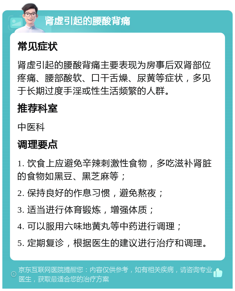 肾虚引起的腰酸背痛 常见症状 肾虚引起的腰酸背痛主要表现为房事后双肾部位疼痛、腰部酸软、口干舌燥、尿黄等症状，多见于长期过度手淫或性生活频繁的人群。 推荐科室 中医科 调理要点 1. 饮食上应避免辛辣刺激性食物，多吃滋补肾脏的食物如黑豆、黑芝麻等； 2. 保持良好的作息习惯，避免熬夜； 3. 适当进行体育锻炼，增强体质； 4. 可以服用六味地黄丸等中药进行调理； 5. 定期复诊，根据医生的建议进行治疗和调理。