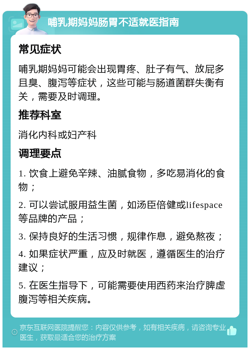 哺乳期妈妈肠胃不适就医指南 常见症状 哺乳期妈妈可能会出现胃疼、肚子有气、放屁多且臭、腹泻等症状，这些可能与肠道菌群失衡有关，需要及时调理。 推荐科室 消化内科或妇产科 调理要点 1. 饮食上避免辛辣、油腻食物，多吃易消化的食物； 2. 可以尝试服用益生菌，如汤臣倍健或lifespace等品牌的产品； 3. 保持良好的生活习惯，规律作息，避免熬夜； 4. 如果症状严重，应及时就医，遵循医生的治疗建议； 5. 在医生指导下，可能需要使用西药来治疗脾虚腹泻等相关疾病。