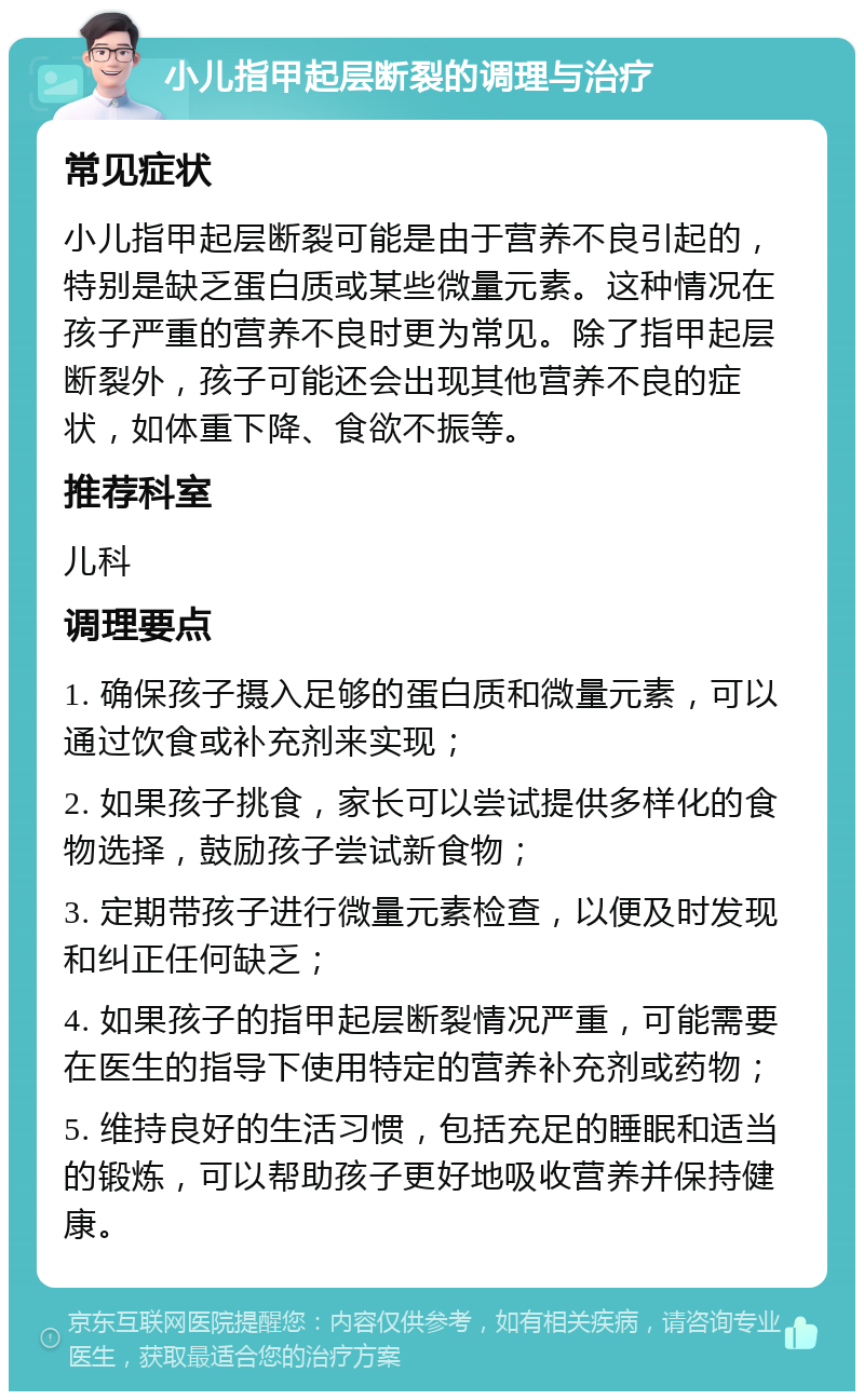 小儿指甲起层断裂的调理与治疗 常见症状 小儿指甲起层断裂可能是由于营养不良引起的，特别是缺乏蛋白质或某些微量元素。这种情况在孩子严重的营养不良时更为常见。除了指甲起层断裂外，孩子可能还会出现其他营养不良的症状，如体重下降、食欲不振等。 推荐科室 儿科 调理要点 1. 确保孩子摄入足够的蛋白质和微量元素，可以通过饮食或补充剂来实现； 2. 如果孩子挑食，家长可以尝试提供多样化的食物选择，鼓励孩子尝试新食物； 3. 定期带孩子进行微量元素检查，以便及时发现和纠正任何缺乏； 4. 如果孩子的指甲起层断裂情况严重，可能需要在医生的指导下使用特定的营养补充剂或药物； 5. 维持良好的生活习惯，包括充足的睡眠和适当的锻炼，可以帮助孩子更好地吸收营养并保持健康。