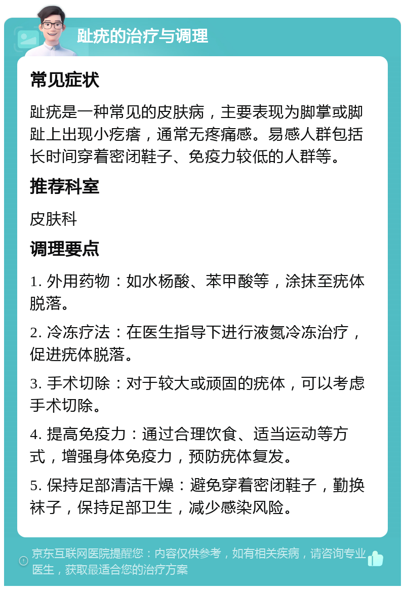 趾疣的治疗与调理 常见症状 趾疣是一种常见的皮肤病，主要表现为脚掌或脚趾上出现小疙瘩，通常无疼痛感。易感人群包括长时间穿着密闭鞋子、免疫力较低的人群等。 推荐科室 皮肤科 调理要点 1. 外用药物：如水杨酸、苯甲酸等，涂抹至疣体脱落。 2. 冷冻疗法：在医生指导下进行液氮冷冻治疗，促进疣体脱落。 3. 手术切除：对于较大或顽固的疣体，可以考虑手术切除。 4. 提高免疫力：通过合理饮食、适当运动等方式，增强身体免疫力，预防疣体复发。 5. 保持足部清洁干燥：避免穿着密闭鞋子，勤换袜子，保持足部卫生，减少感染风险。