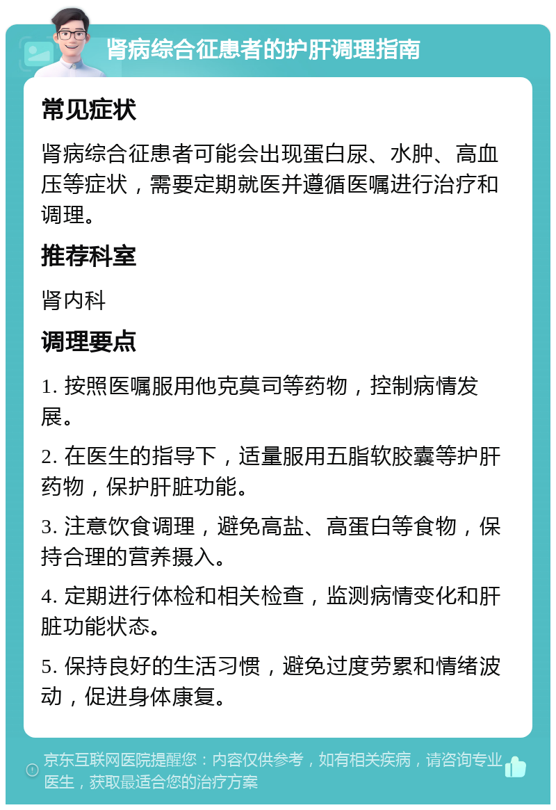 肾病综合征患者的护肝调理指南 常见症状 肾病综合征患者可能会出现蛋白尿、水肿、高血压等症状，需要定期就医并遵循医嘱进行治疗和调理。 推荐科室 肾内科 调理要点 1. 按照医嘱服用他克莫司等药物，控制病情发展。 2. 在医生的指导下，适量服用五脂软胶囊等护肝药物，保护肝脏功能。 3. 注意饮食调理，避免高盐、高蛋白等食物，保持合理的营养摄入。 4. 定期进行体检和相关检查，监测病情变化和肝脏功能状态。 5. 保持良好的生活习惯，避免过度劳累和情绪波动，促进身体康复。