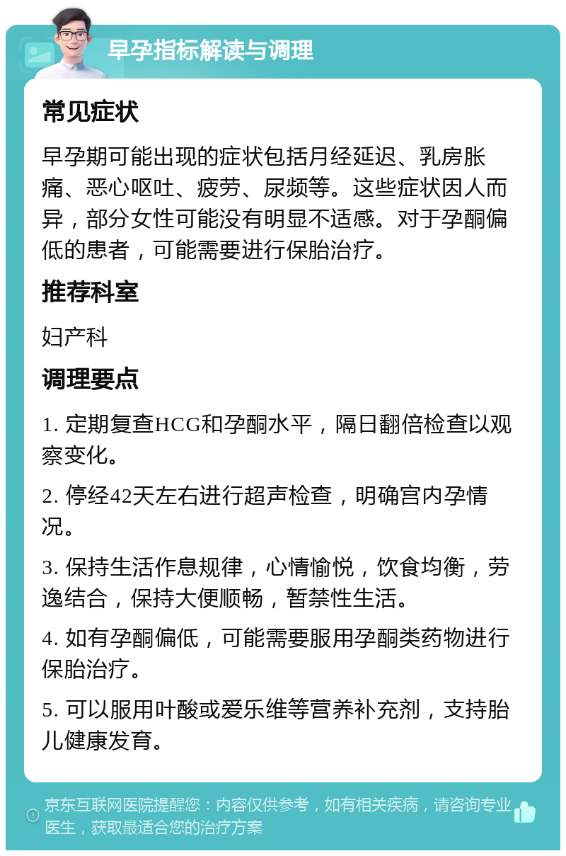 早孕指标解读与调理 常见症状 早孕期可能出现的症状包括月经延迟、乳房胀痛、恶心呕吐、疲劳、尿频等。这些症状因人而异，部分女性可能没有明显不适感。对于孕酮偏低的患者，可能需要进行保胎治疗。 推荐科室 妇产科 调理要点 1. 定期复查HCG和孕酮水平，隔日翻倍检查以观察变化。 2. 停经42天左右进行超声检查，明确宫内孕情况。 3. 保持生活作息规律，心情愉悦，饮食均衡，劳逸结合，保持大便顺畅，暂禁性生活。 4. 如有孕酮偏低，可能需要服用孕酮类药物进行保胎治疗。 5. 可以服用叶酸或爱乐维等营养补充剂，支持胎儿健康发育。