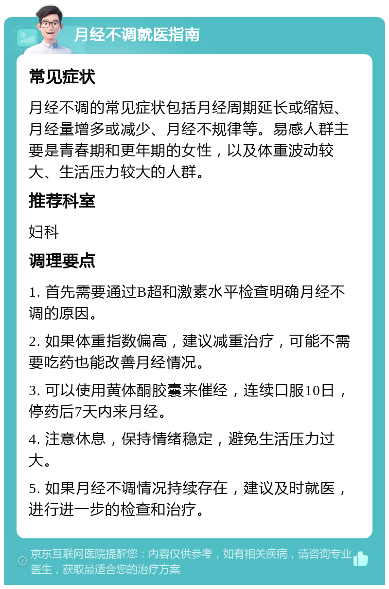 月经不调就医指南 常见症状 月经不调的常见症状包括月经周期延长或缩短、月经量增多或减少、月经不规律等。易感人群主要是青春期和更年期的女性，以及体重波动较大、生活压力较大的人群。 推荐科室 妇科 调理要点 1. 首先需要通过B超和激素水平检查明确月经不调的原因。 2. 如果体重指数偏高，建议减重治疗，可能不需要吃药也能改善月经情况。 3. 可以使用黄体酮胶囊来催经，连续口服10日，停药后7天内来月经。 4. 注意休息，保持情绪稳定，避免生活压力过大。 5. 如果月经不调情况持续存在，建议及时就医，进行进一步的检查和治疗。