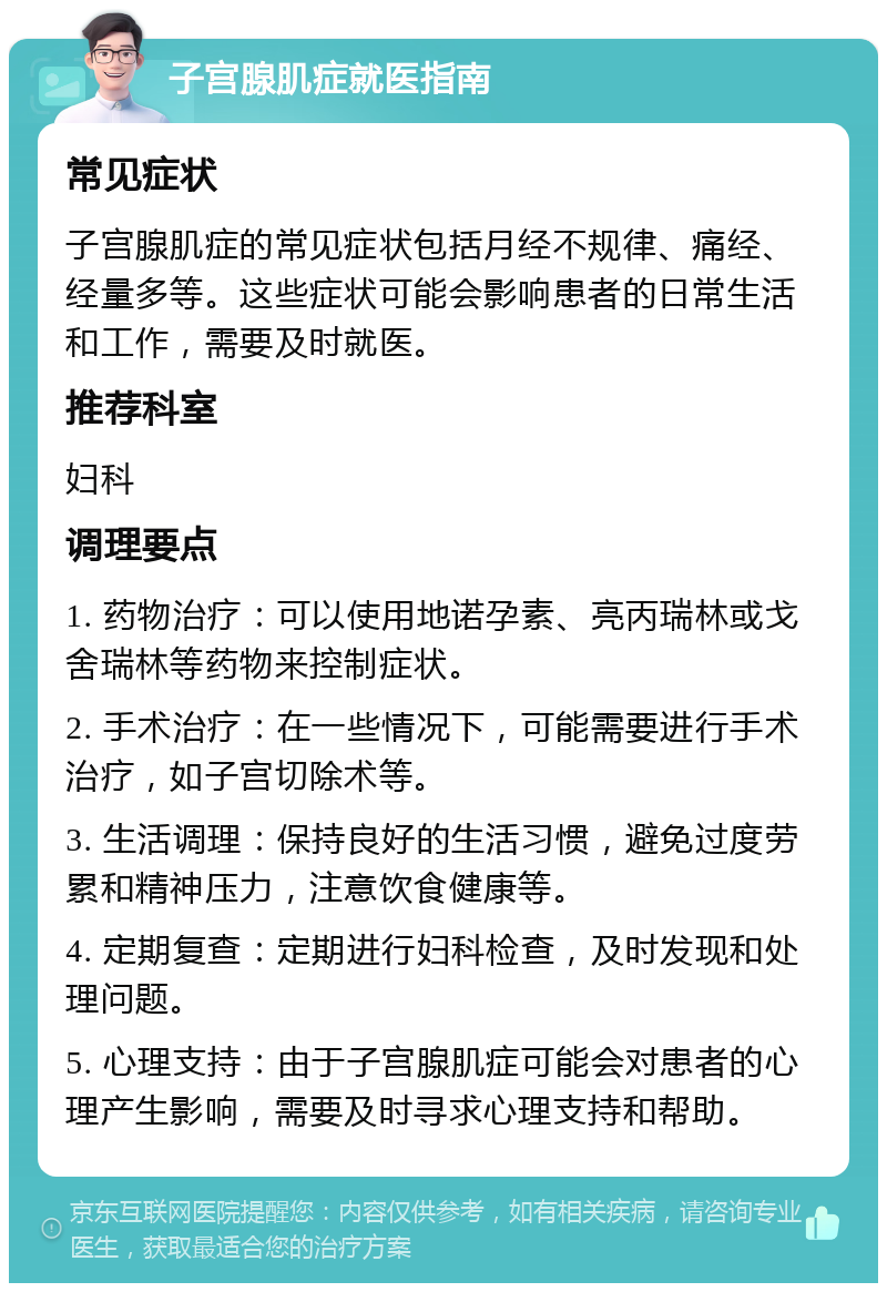 子宫腺肌症就医指南 常见症状 子宫腺肌症的常见症状包括月经不规律、痛经、经量多等。这些症状可能会影响患者的日常生活和工作，需要及时就医。 推荐科室 妇科 调理要点 1. 药物治疗：可以使用地诺孕素、亮丙瑞林或戈舍瑞林等药物来控制症状。 2. 手术治疗：在一些情况下，可能需要进行手术治疗，如子宫切除术等。 3. 生活调理：保持良好的生活习惯，避免过度劳累和精神压力，注意饮食健康等。 4. 定期复查：定期进行妇科检查，及时发现和处理问题。 5. 心理支持：由于子宫腺肌症可能会对患者的心理产生影响，需要及时寻求心理支持和帮助。