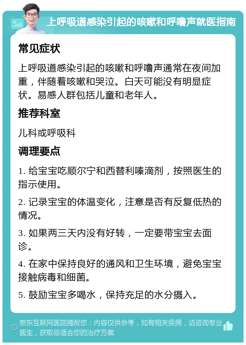 上呼吸道感染引起的咳嗽和呼噜声就医指南 常见症状 上呼吸道感染引起的咳嗽和呼噜声通常在夜间加重，伴随着咳嗽和哭泣。白天可能没有明显症状。易感人群包括儿童和老年人。 推荐科室 儿科或呼吸科 调理要点 1. 给宝宝吃顺尔宁和西替利嗪滴剂，按照医生的指示使用。 2. 记录宝宝的体温变化，注意是否有反复低热的情况。 3. 如果两三天内没有好转，一定要带宝宝去面诊。 4. 在家中保持良好的通风和卫生环境，避免宝宝接触病毒和细菌。 5. 鼓励宝宝多喝水，保持充足的水分摄入。