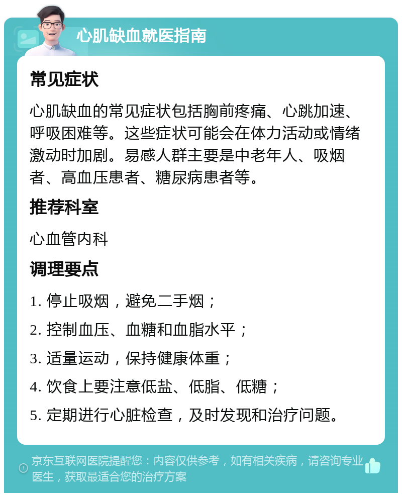 心肌缺血就医指南 常见症状 心肌缺血的常见症状包括胸前疼痛、心跳加速、呼吸困难等。这些症状可能会在体力活动或情绪激动时加剧。易感人群主要是中老年人、吸烟者、高血压患者、糖尿病患者等。 推荐科室 心血管内科 调理要点 1. 停止吸烟，避免二手烟； 2. 控制血压、血糖和血脂水平； 3. 适量运动，保持健康体重； 4. 饮食上要注意低盐、低脂、低糖； 5. 定期进行心脏检查，及时发现和治疗问题。