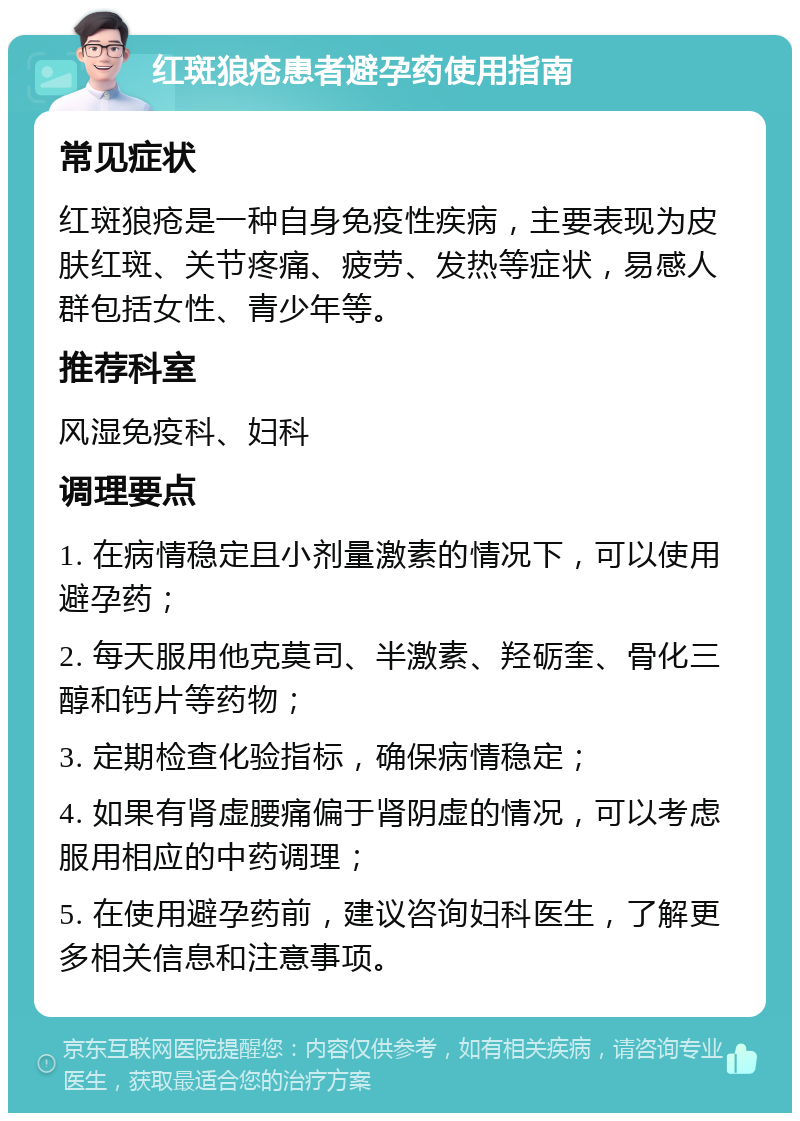 红斑狼疮患者避孕药使用指南 常见症状 红斑狼疮是一种自身免疫性疾病，主要表现为皮肤红斑、关节疼痛、疲劳、发热等症状，易感人群包括女性、青少年等。 推荐科室 风湿免疫科、妇科 调理要点 1. 在病情稳定且小剂量激素的情况下，可以使用避孕药； 2. 每天服用他克莫司、半激素、羟砺奎、骨化三醇和钙片等药物； 3. 定期检查化验指标，确保病情稳定； 4. 如果有肾虚腰痛偏于肾阴虚的情况，可以考虑服用相应的中药调理； 5. 在使用避孕药前，建议咨询妇科医生，了解更多相关信息和注意事项。