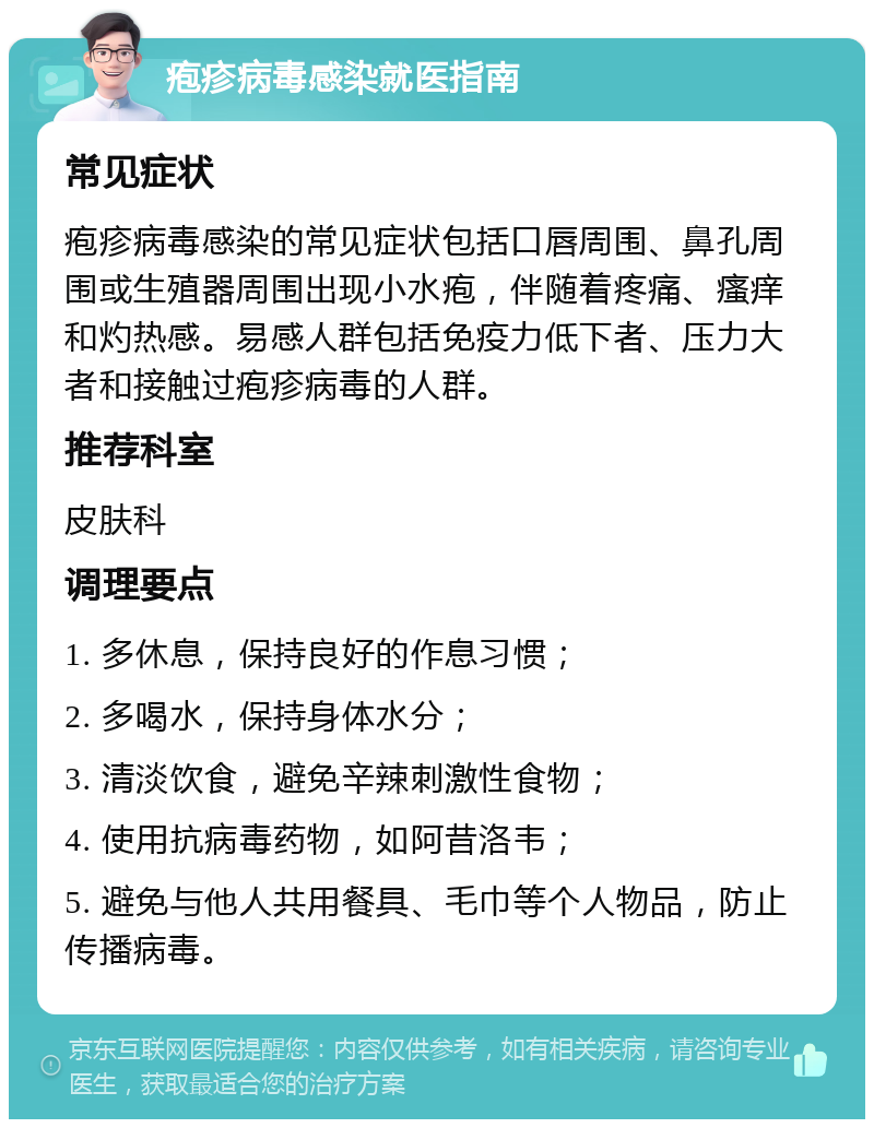 疱疹病毒感染就医指南 常见症状 疱疹病毒感染的常见症状包括口唇周围、鼻孔周围或生殖器周围出现小水疱，伴随着疼痛、瘙痒和灼热感。易感人群包括免疫力低下者、压力大者和接触过疱疹病毒的人群。 推荐科室 皮肤科 调理要点 1. 多休息，保持良好的作息习惯； 2. 多喝水，保持身体水分； 3. 清淡饮食，避免辛辣刺激性食物； 4. 使用抗病毒药物，如阿昔洛韦； 5. 避免与他人共用餐具、毛巾等个人物品，防止传播病毒。