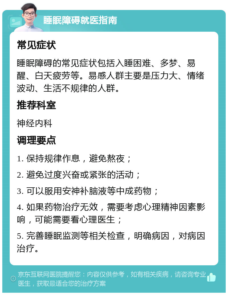 睡眠障碍就医指南 常见症状 睡眠障碍的常见症状包括入睡困难、多梦、易醒、白天疲劳等。易感人群主要是压力大、情绪波动、生活不规律的人群。 推荐科室 神经内科 调理要点 1. 保持规律作息，避免熬夜； 2. 避免过度兴奋或紧张的活动； 3. 可以服用安神补脑液等中成药物； 4. 如果药物治疗无效，需要考虑心理精神因素影响，可能需要看心理医生； 5. 完善睡眠监测等相关检查，明确病因，对病因治疗。