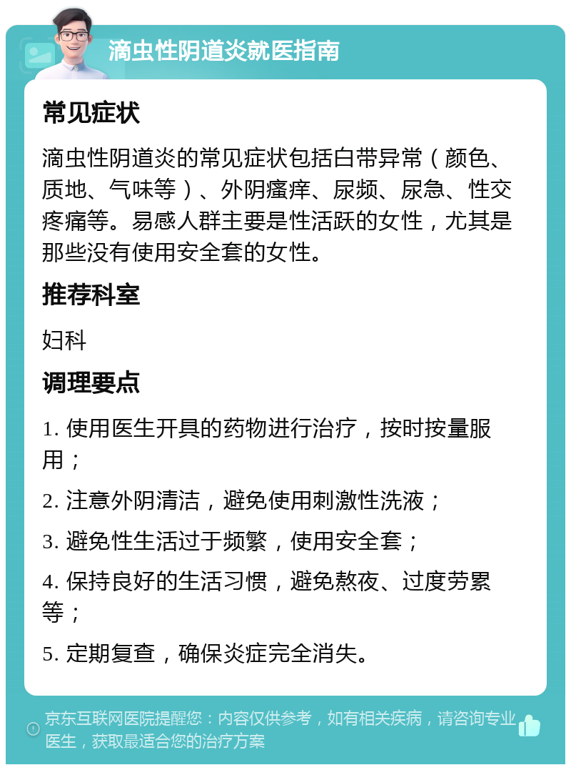 滴虫性阴道炎就医指南 常见症状 滴虫性阴道炎的常见症状包括白带异常（颜色、质地、气味等）、外阴瘙痒、尿频、尿急、性交疼痛等。易感人群主要是性活跃的女性，尤其是那些没有使用安全套的女性。 推荐科室 妇科 调理要点 1. 使用医生开具的药物进行治疗，按时按量服用； 2. 注意外阴清洁，避免使用刺激性洗液； 3. 避免性生活过于频繁，使用安全套； 4. 保持良好的生活习惯，避免熬夜、过度劳累等； 5. 定期复查，确保炎症完全消失。