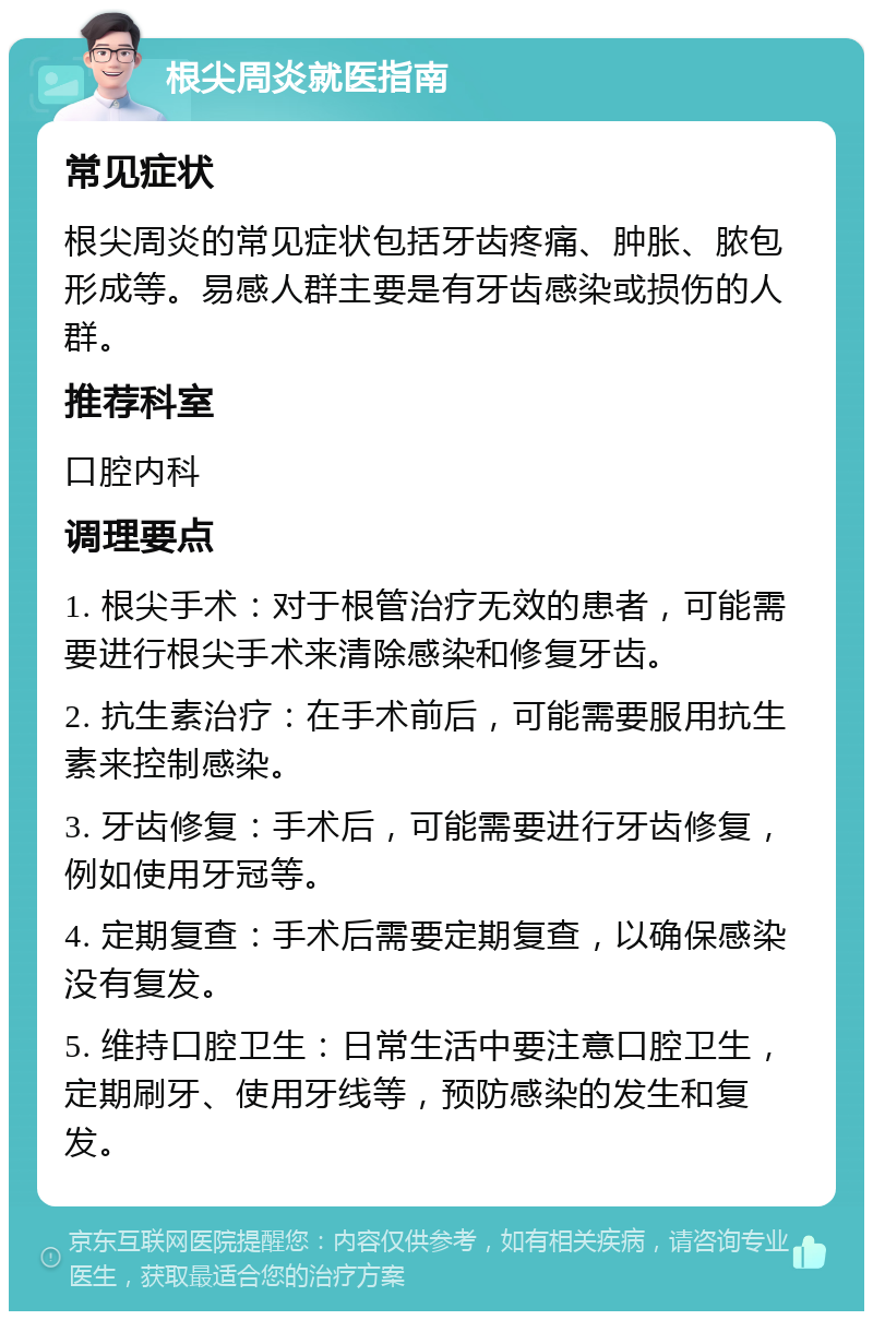 根尖周炎就医指南 常见症状 根尖周炎的常见症状包括牙齿疼痛、肿胀、脓包形成等。易感人群主要是有牙齿感染或损伤的人群。 推荐科室 口腔内科 调理要点 1. 根尖手术：对于根管治疗无效的患者，可能需要进行根尖手术来清除感染和修复牙齿。 2. 抗生素治疗：在手术前后，可能需要服用抗生素来控制感染。 3. 牙齿修复：手术后，可能需要进行牙齿修复，例如使用牙冠等。 4. 定期复查：手术后需要定期复查，以确保感染没有复发。 5. 维持口腔卫生：日常生活中要注意口腔卫生，定期刷牙、使用牙线等，预防感染的发生和复发。