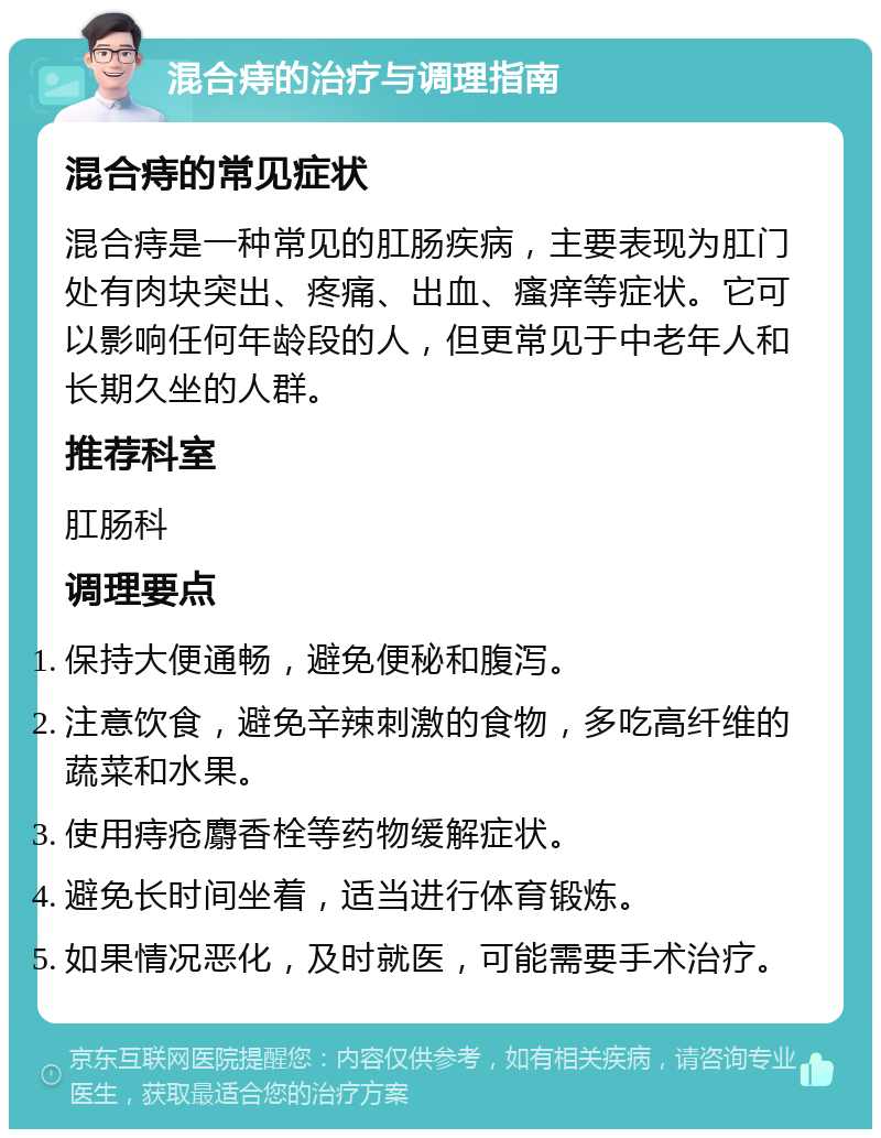 混合痔的治疗与调理指南 混合痔的常见症状 混合痔是一种常见的肛肠疾病，主要表现为肛门处有肉块突出、疼痛、出血、瘙痒等症状。它可以影响任何年龄段的人，但更常见于中老年人和长期久坐的人群。 推荐科室 肛肠科 调理要点 保持大便通畅，避免便秘和腹泻。 注意饮食，避免辛辣刺激的食物，多吃高纤维的蔬菜和水果。 使用痔疮麝香栓等药物缓解症状。 避免长时间坐着，适当进行体育锻炼。 如果情况恶化，及时就医，可能需要手术治疗。