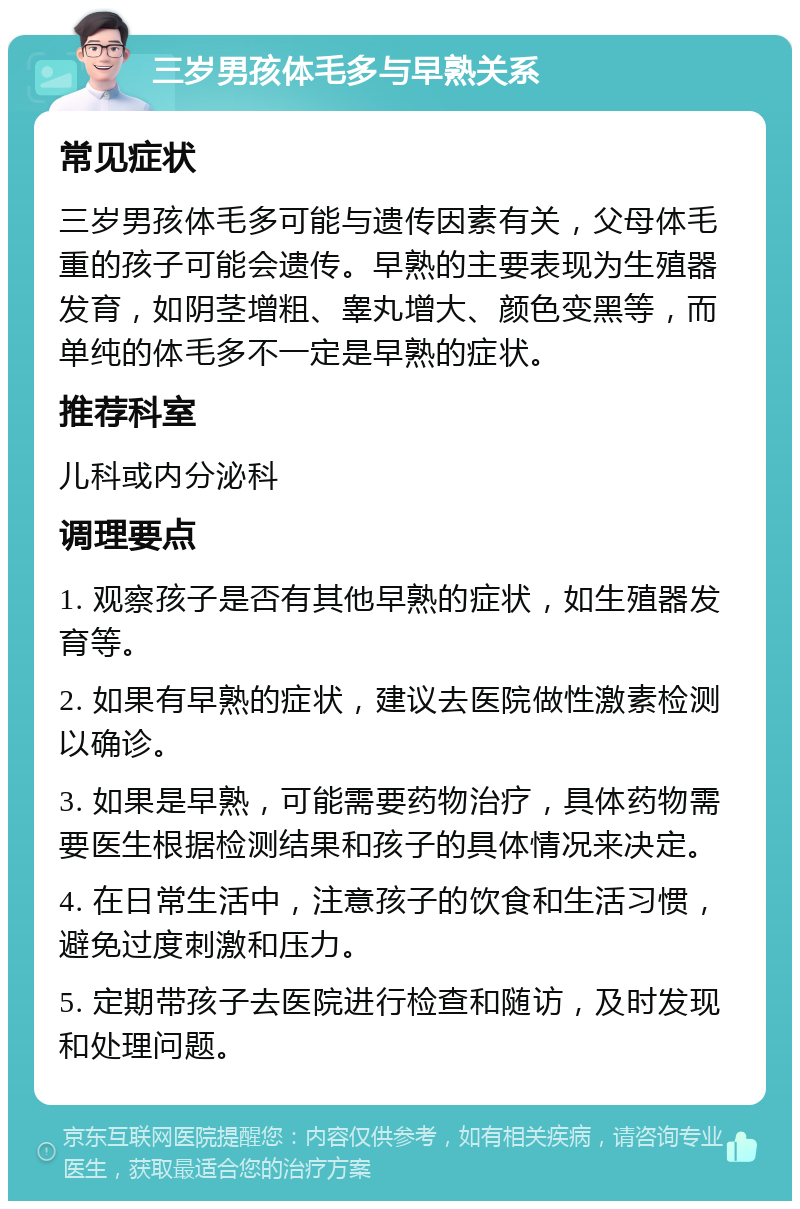 三岁男孩体毛多与早熟关系 常见症状 三岁男孩体毛多可能与遗传因素有关，父母体毛重的孩子可能会遗传。早熟的主要表现为生殖器发育，如阴茎增粗、睾丸增大、颜色变黑等，而单纯的体毛多不一定是早熟的症状。 推荐科室 儿科或内分泌科 调理要点 1. 观察孩子是否有其他早熟的症状，如生殖器发育等。 2. 如果有早熟的症状，建议去医院做性激素检测以确诊。 3. 如果是早熟，可能需要药物治疗，具体药物需要医生根据检测结果和孩子的具体情况来决定。 4. 在日常生活中，注意孩子的饮食和生活习惯，避免过度刺激和压力。 5. 定期带孩子去医院进行检查和随访，及时发现和处理问题。