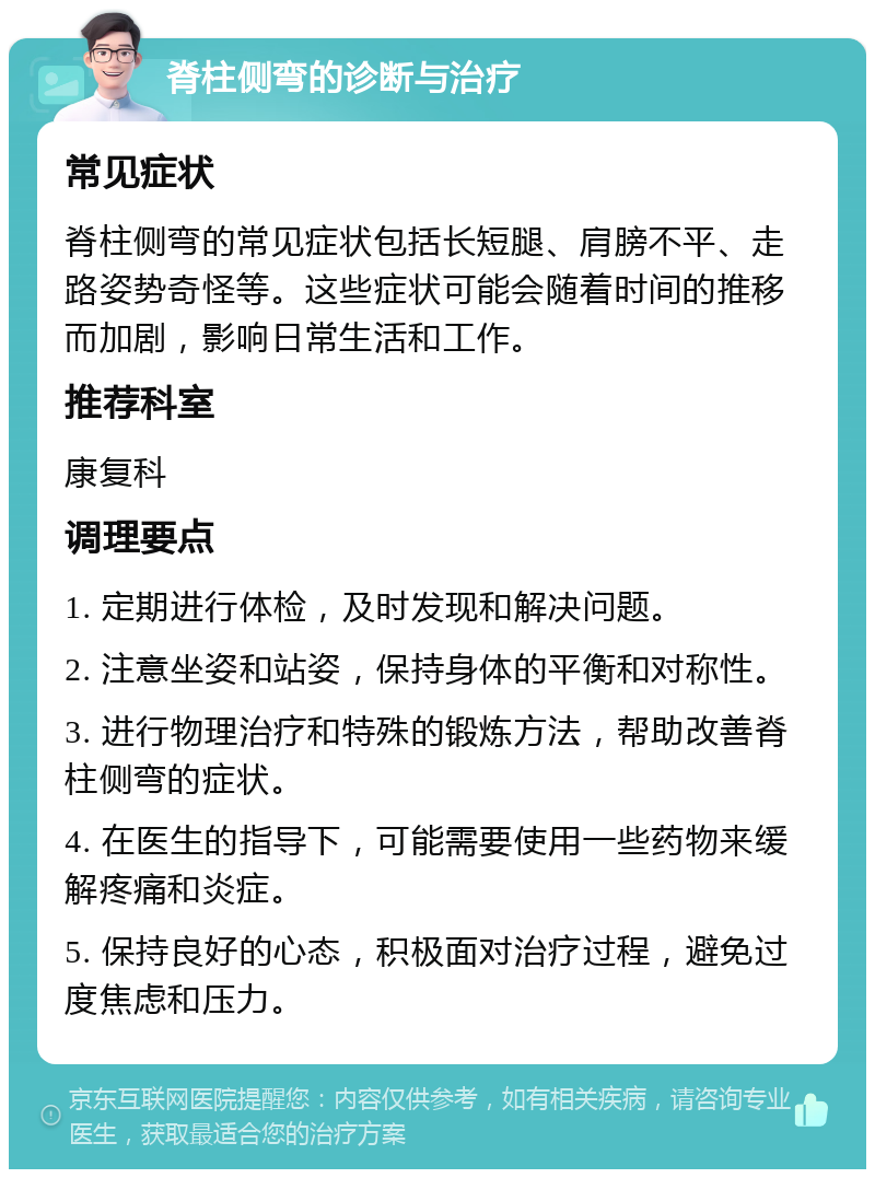 脊柱侧弯的诊断与治疗 常见症状 脊柱侧弯的常见症状包括长短腿、肩膀不平、走路姿势奇怪等。这些症状可能会随着时间的推移而加剧，影响日常生活和工作。 推荐科室 康复科 调理要点 1. 定期进行体检，及时发现和解决问题。 2. 注意坐姿和站姿，保持身体的平衡和对称性。 3. 进行物理治疗和特殊的锻炼方法，帮助改善脊柱侧弯的症状。 4. 在医生的指导下，可能需要使用一些药物来缓解疼痛和炎症。 5. 保持良好的心态，积极面对治疗过程，避免过度焦虑和压力。