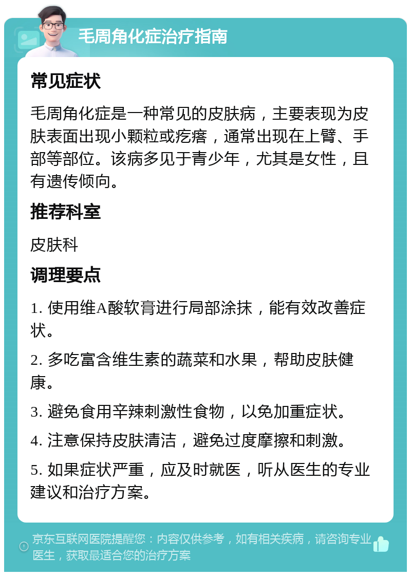 毛周角化症治疗指南 常见症状 毛周角化症是一种常见的皮肤病，主要表现为皮肤表面出现小颗粒或疙瘩，通常出现在上臂、手部等部位。该病多见于青少年，尤其是女性，且有遗传倾向。 推荐科室 皮肤科 调理要点 1. 使用维A酸软膏进行局部涂抹，能有效改善症状。 2. 多吃富含维生素的蔬菜和水果，帮助皮肤健康。 3. 避免食用辛辣刺激性食物，以免加重症状。 4. 注意保持皮肤清洁，避免过度摩擦和刺激。 5. 如果症状严重，应及时就医，听从医生的专业建议和治疗方案。