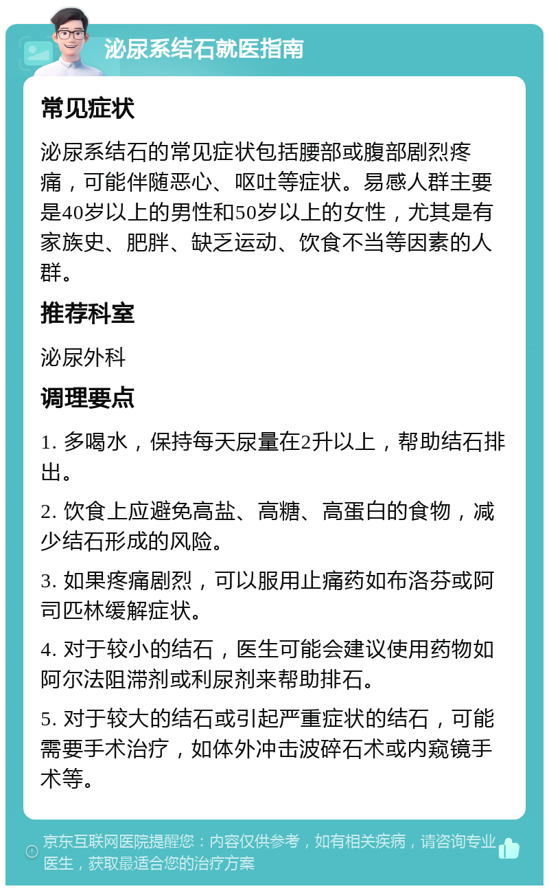 泌尿系结石就医指南 常见症状 泌尿系结石的常见症状包括腰部或腹部剧烈疼痛，可能伴随恶心、呕吐等症状。易感人群主要是40岁以上的男性和50岁以上的女性，尤其是有家族史、肥胖、缺乏运动、饮食不当等因素的人群。 推荐科室 泌尿外科 调理要点 1. 多喝水，保持每天尿量在2升以上，帮助结石排出。 2. 饮食上应避免高盐、高糖、高蛋白的食物，减少结石形成的风险。 3. 如果疼痛剧烈，可以服用止痛药如布洛芬或阿司匹林缓解症状。 4. 对于较小的结石，医生可能会建议使用药物如阿尔法阻滞剂或利尿剂来帮助排石。 5. 对于较大的结石或引起严重症状的结石，可能需要手术治疗，如体外冲击波碎石术或内窥镜手术等。