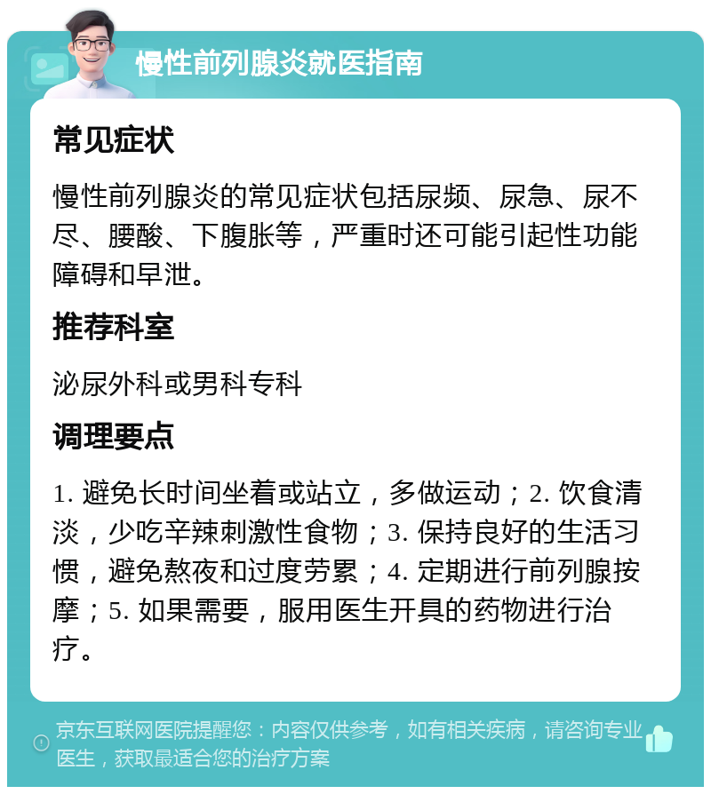 慢性前列腺炎就医指南 常见症状 慢性前列腺炎的常见症状包括尿频、尿急、尿不尽、腰酸、下腹胀等，严重时还可能引起性功能障碍和早泄。 推荐科室 泌尿外科或男科专科 调理要点 1. 避免长时间坐着或站立，多做运动；2. 饮食清淡，少吃辛辣刺激性食物；3. 保持良好的生活习惯，避免熬夜和过度劳累；4. 定期进行前列腺按摩；5. 如果需要，服用医生开具的药物进行治疗。