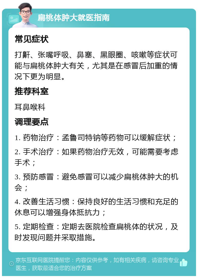 扁桃体肿大就医指南 常见症状 打鼾、张嘴呼吸、鼻塞、黑眼圈、咳嗽等症状可能与扁桃体肿大有关，尤其是在感冒后加重的情况下更为明显。 推荐科室 耳鼻喉科 调理要点 1. 药物治疗：孟鲁司特钠等药物可以缓解症状； 2. 手术治疗：如果药物治疗无效，可能需要考虑手术； 3. 预防感冒：避免感冒可以减少扁桃体肿大的机会； 4. 改善生活习惯：保持良好的生活习惯和充足的休息可以增强身体抵抗力； 5. 定期检查：定期去医院检查扁桃体的状况，及时发现问题并采取措施。