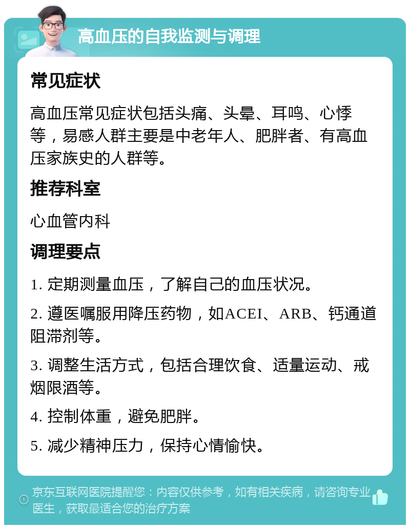 高血压的自我监测与调理 常见症状 高血压常见症状包括头痛、头晕、耳鸣、心悸等，易感人群主要是中老年人、肥胖者、有高血压家族史的人群等。 推荐科室 心血管内科 调理要点 1. 定期测量血压，了解自己的血压状况。 2. 遵医嘱服用降压药物，如ACEI、ARB、钙通道阻滞剂等。 3. 调整生活方式，包括合理饮食、适量运动、戒烟限酒等。 4. 控制体重，避免肥胖。 5. 减少精神压力，保持心情愉快。