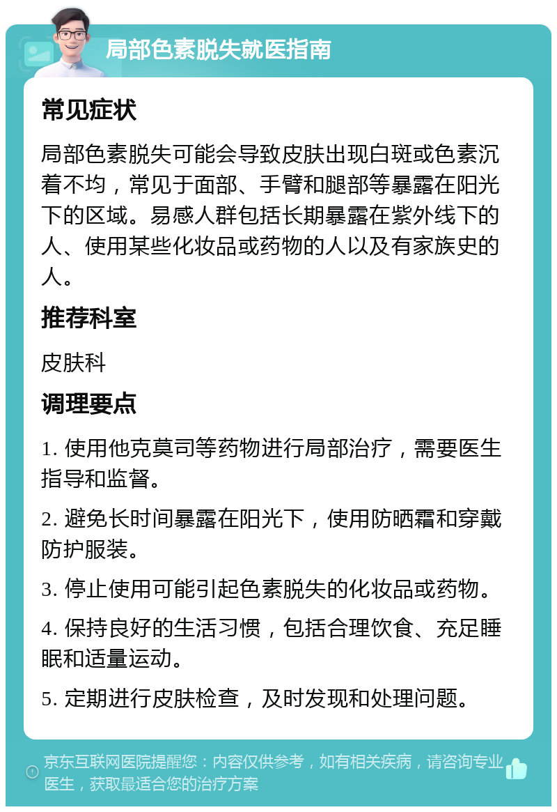 局部色素脱失就医指南 常见症状 局部色素脱失可能会导致皮肤出现白斑或色素沉着不均，常见于面部、手臂和腿部等暴露在阳光下的区域。易感人群包括长期暴露在紫外线下的人、使用某些化妆品或药物的人以及有家族史的人。 推荐科室 皮肤科 调理要点 1. 使用他克莫司等药物进行局部治疗，需要医生指导和监督。 2. 避免长时间暴露在阳光下，使用防晒霜和穿戴防护服装。 3. 停止使用可能引起色素脱失的化妆品或药物。 4. 保持良好的生活习惯，包括合理饮食、充足睡眠和适量运动。 5. 定期进行皮肤检查，及时发现和处理问题。