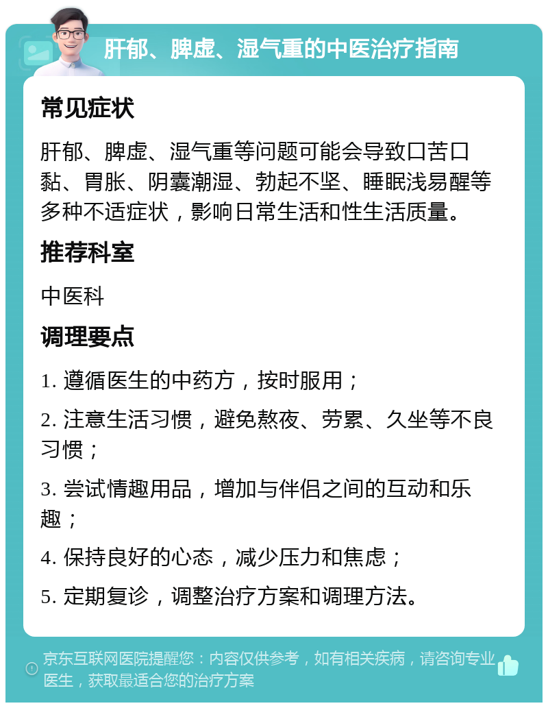 肝郁、脾虚、湿气重的中医治疗指南 常见症状 肝郁、脾虚、湿气重等问题可能会导致口苦口黏、胃胀、阴囊潮湿、勃起不坚、睡眠浅易醒等多种不适症状，影响日常生活和性生活质量。 推荐科室 中医科 调理要点 1. 遵循医生的中药方，按时服用； 2. 注意生活习惯，避免熬夜、劳累、久坐等不良习惯； 3. 尝试情趣用品，增加与伴侣之间的互动和乐趣； 4. 保持良好的心态，减少压力和焦虑； 5. 定期复诊，调整治疗方案和调理方法。