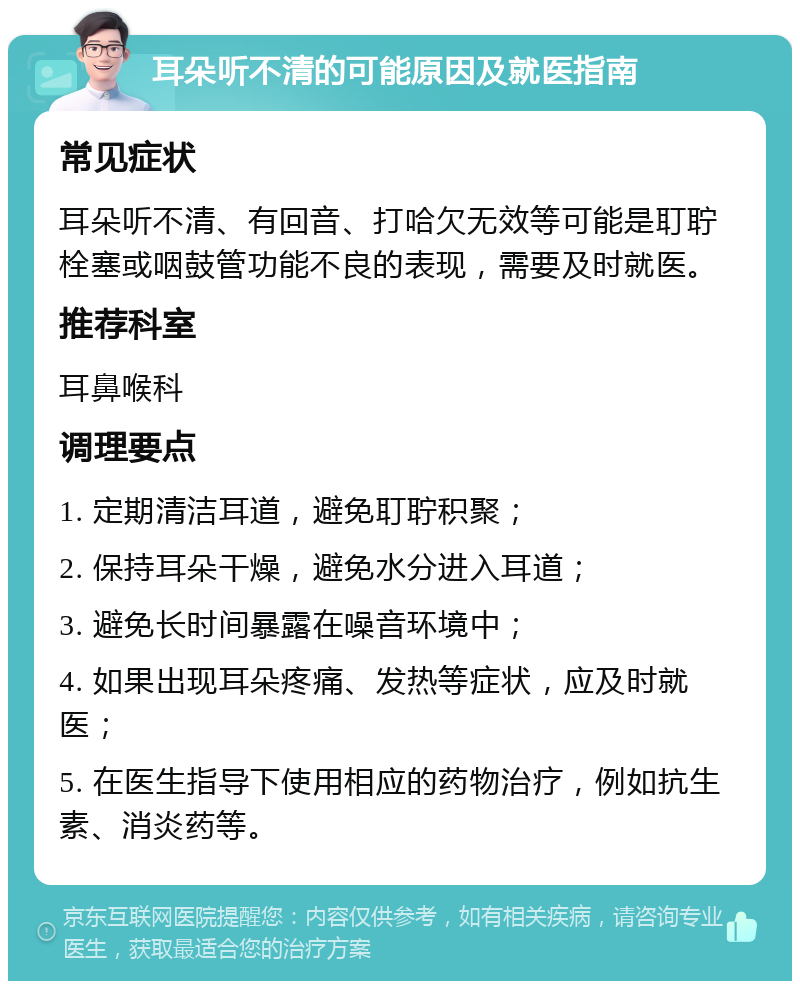 耳朵听不清的可能原因及就医指南 常见症状 耳朵听不清、有回音、打哈欠无效等可能是耵聍栓塞或咽鼓管功能不良的表现，需要及时就医。 推荐科室 耳鼻喉科 调理要点 1. 定期清洁耳道，避免耵聍积聚； 2. 保持耳朵干燥，避免水分进入耳道； 3. 避免长时间暴露在噪音环境中； 4. 如果出现耳朵疼痛、发热等症状，应及时就医； 5. 在医生指导下使用相应的药物治疗，例如抗生素、消炎药等。