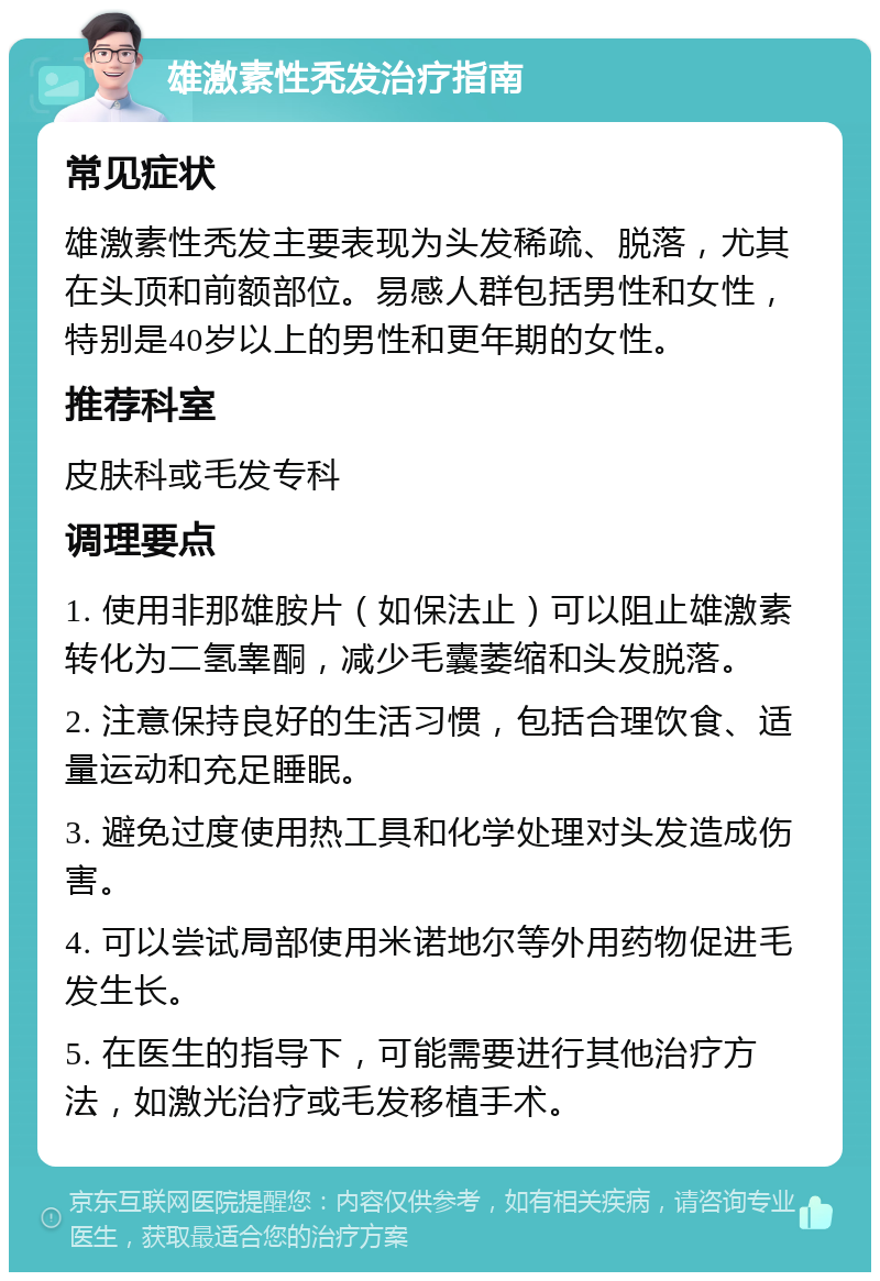 雄激素性秃发治疗指南 常见症状 雄激素性秃发主要表现为头发稀疏、脱落，尤其在头顶和前额部位。易感人群包括男性和女性，特别是40岁以上的男性和更年期的女性。 推荐科室 皮肤科或毛发专科 调理要点 1. 使用非那雄胺片（如保法止）可以阻止雄激素转化为二氢睾酮，减少毛囊萎缩和头发脱落。 2. 注意保持良好的生活习惯，包括合理饮食、适量运动和充足睡眠。 3. 避免过度使用热工具和化学处理对头发造成伤害。 4. 可以尝试局部使用米诺地尔等外用药物促进毛发生长。 5. 在医生的指导下，可能需要进行其他治疗方法，如激光治疗或毛发移植手术。