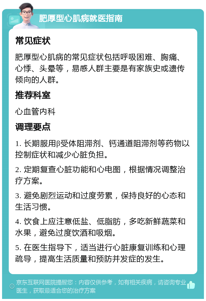 肥厚型心肌病就医指南 常见症状 肥厚型心肌病的常见症状包括呼吸困难、胸痛、心悸、头晕等，易感人群主要是有家族史或遗传倾向的人群。 推荐科室 心血管内科 调理要点 1. 长期服用β受体阻滞剂、钙通道阻滞剂等药物以控制症状和减少心脏负担。 2. 定期复查心脏功能和心电图，根据情况调整治疗方案。 3. 避免剧烈运动和过度劳累，保持良好的心态和生活习惯。 4. 饮食上应注意低盐、低脂肪，多吃新鲜蔬菜和水果，避免过度饮酒和吸烟。 5. 在医生指导下，适当进行心脏康复训练和心理疏导，提高生活质量和预防并发症的发生。