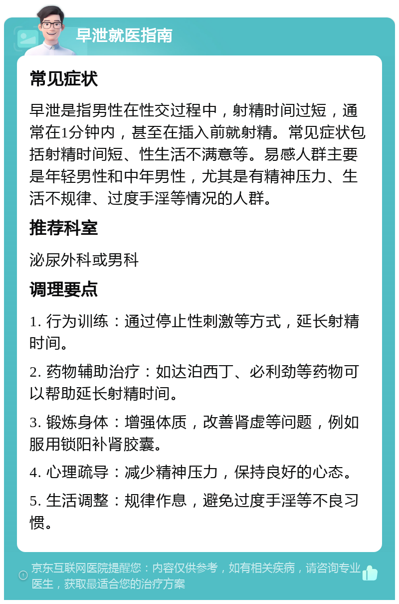 早泄就医指南 常见症状 早泄是指男性在性交过程中，射精时间过短，通常在1分钟内，甚至在插入前就射精。常见症状包括射精时间短、性生活不满意等。易感人群主要是年轻男性和中年男性，尤其是有精神压力、生活不规律、过度手淫等情况的人群。 推荐科室 泌尿外科或男科 调理要点 1. 行为训练：通过停止性刺激等方式，延长射精时间。 2. 药物辅助治疗：如达泊西丁、必利劲等药物可以帮助延长射精时间。 3. 锻炼身体：增强体质，改善肾虚等问题，例如服用锁阳补肾胶囊。 4. 心理疏导：减少精神压力，保持良好的心态。 5. 生活调整：规律作息，避免过度手淫等不良习惯。