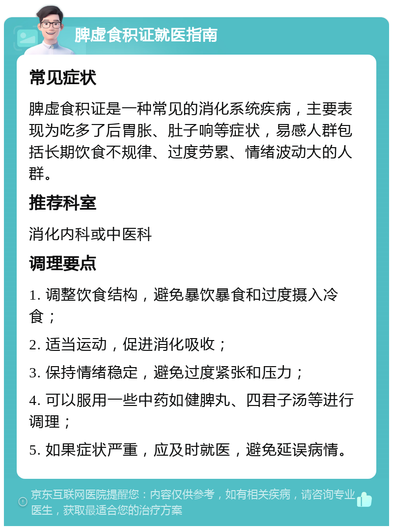 脾虚食积证就医指南 常见症状 脾虚食积证是一种常见的消化系统疾病，主要表现为吃多了后胃胀、肚子响等症状，易感人群包括长期饮食不规律、过度劳累、情绪波动大的人群。 推荐科室 消化内科或中医科 调理要点 1. 调整饮食结构，避免暴饮暴食和过度摄入冷食； 2. 适当运动，促进消化吸收； 3. 保持情绪稳定，避免过度紧张和压力； 4. 可以服用一些中药如健脾丸、四君子汤等进行调理； 5. 如果症状严重，应及时就医，避免延误病情。