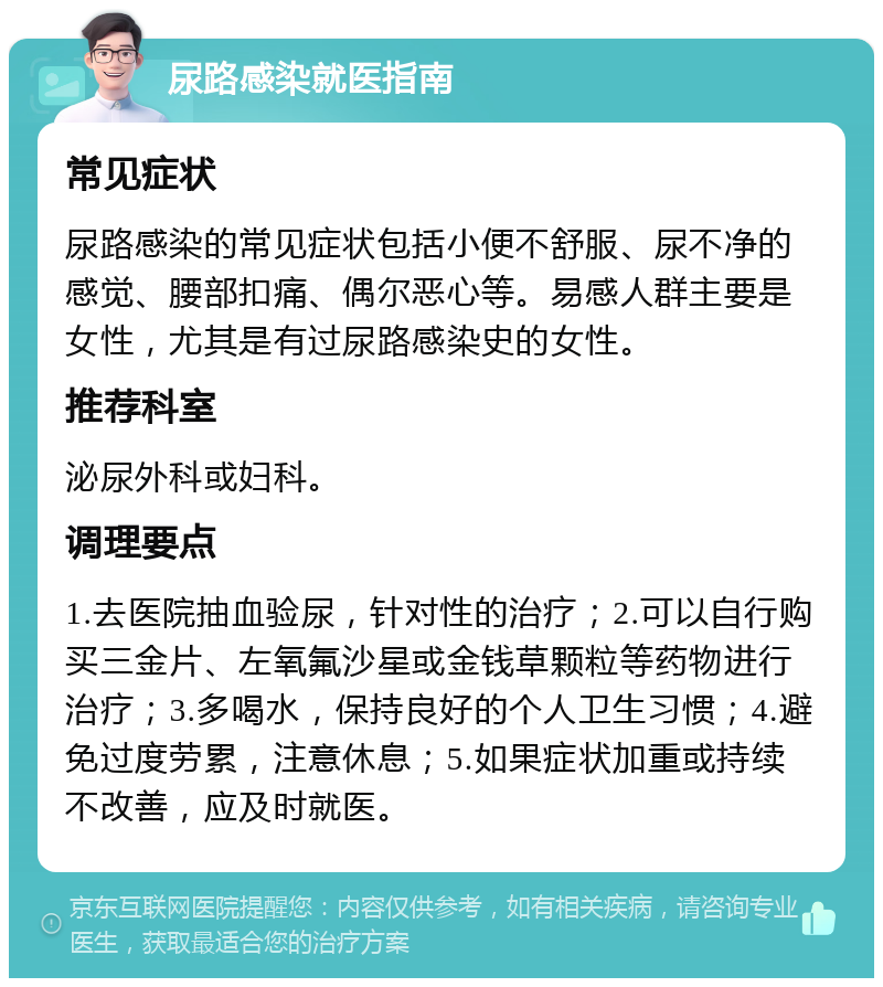 尿路感染就医指南 常见症状 尿路感染的常见症状包括小便不舒服、尿不净的感觉、腰部扣痛、偶尔恶心等。易感人群主要是女性，尤其是有过尿路感染史的女性。 推荐科室 泌尿外科或妇科。 调理要点 1.去医院抽血验尿，针对性的治疗；2.可以自行购买三金片、左氧氟沙星或金钱草颗粒等药物进行治疗；3.多喝水，保持良好的个人卫生习惯；4.避免过度劳累，注意休息；5.如果症状加重或持续不改善，应及时就医。