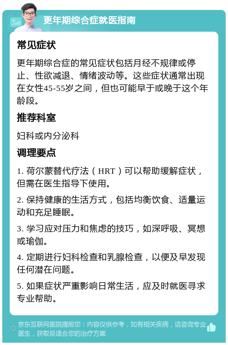 更年期综合症就医指南 常见症状 更年期综合症的常见症状包括月经不规律或停止、性欲减退、情绪波动等。这些症状通常出现在女性45-55岁之间，但也可能早于或晚于这个年龄段。 推荐科室 妇科或内分泌科 调理要点 1. 荷尔蒙替代疗法（HRT）可以帮助缓解症状，但需在医生指导下使用。 2. 保持健康的生活方式，包括均衡饮食、适量运动和充足睡眠。 3. 学习应对压力和焦虑的技巧，如深呼吸、冥想或瑜伽。 4. 定期进行妇科检查和乳腺检查，以便及早发现任何潜在问题。 5. 如果症状严重影响日常生活，应及时就医寻求专业帮助。