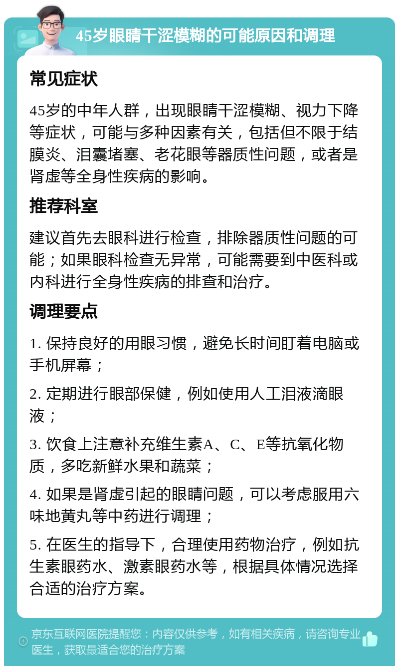 45岁眼睛干涩模糊的可能原因和调理 常见症状 45岁的中年人群，出现眼睛干涩模糊、视力下降等症状，可能与多种因素有关，包括但不限于结膜炎、泪囊堵塞、老花眼等器质性问题，或者是肾虚等全身性疾病的影响。 推荐科室 建议首先去眼科进行检查，排除器质性问题的可能；如果眼科检查无异常，可能需要到中医科或内科进行全身性疾病的排查和治疗。 调理要点 1. 保持良好的用眼习惯，避免长时间盯着电脑或手机屏幕； 2. 定期进行眼部保健，例如使用人工泪液滴眼液； 3. 饮食上注意补充维生素A、C、E等抗氧化物质，多吃新鲜水果和蔬菜； 4. 如果是肾虚引起的眼睛问题，可以考虑服用六味地黄丸等中药进行调理； 5. 在医生的指导下，合理使用药物治疗，例如抗生素眼药水、激素眼药水等，根据具体情况选择合适的治疗方案。