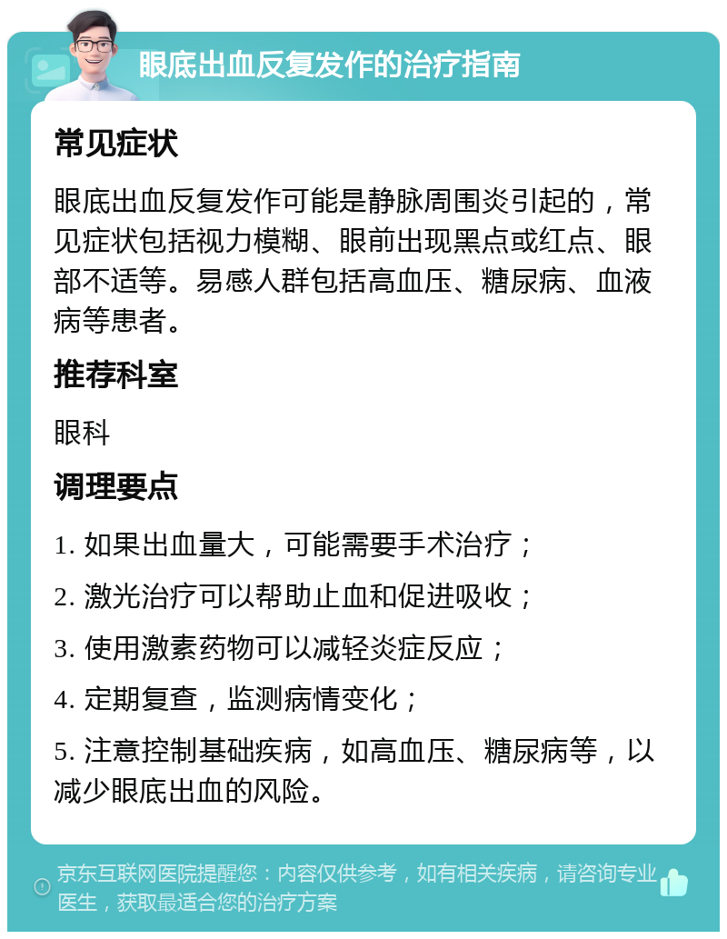 眼底出血反复发作的治疗指南 常见症状 眼底出血反复发作可能是静脉周围炎引起的，常见症状包括视力模糊、眼前出现黑点或红点、眼部不适等。易感人群包括高血压、糖尿病、血液病等患者。 推荐科室 眼科 调理要点 1. 如果出血量大，可能需要手术治疗； 2. 激光治疗可以帮助止血和促进吸收； 3. 使用激素药物可以减轻炎症反应； 4. 定期复查，监测病情变化； 5. 注意控制基础疾病，如高血压、糖尿病等，以减少眼底出血的风险。