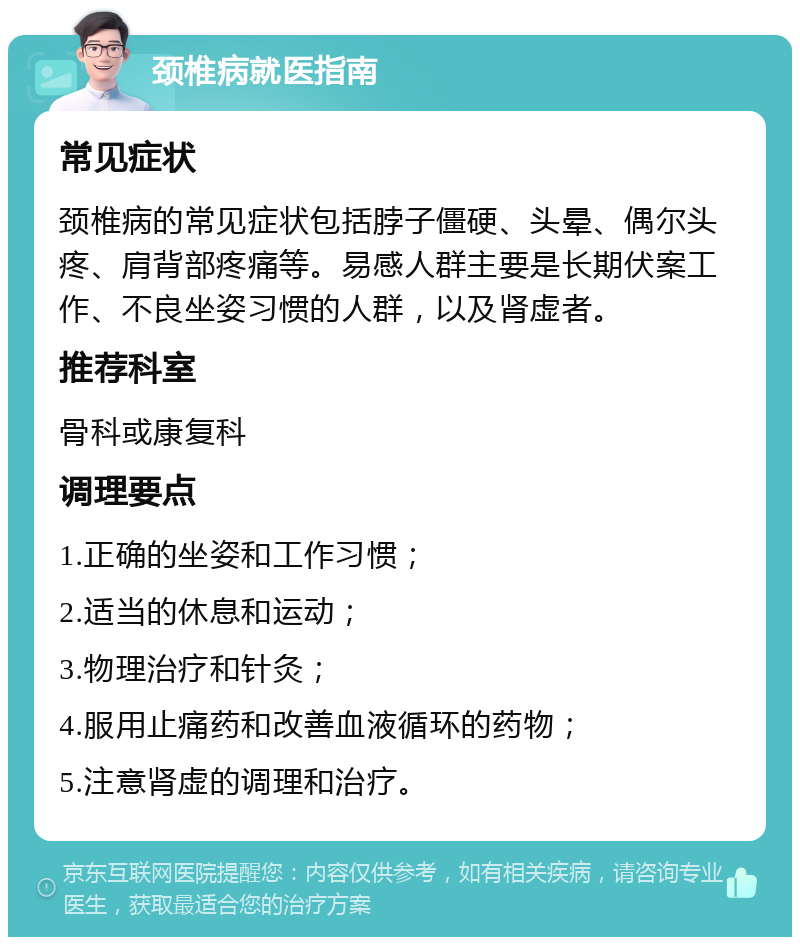 颈椎病就医指南 常见症状 颈椎病的常见症状包括脖子僵硬、头晕、偶尔头疼、肩背部疼痛等。易感人群主要是长期伏案工作、不良坐姿习惯的人群，以及肾虚者。 推荐科室 骨科或康复科 调理要点 1.正确的坐姿和工作习惯； 2.适当的休息和运动； 3.物理治疗和针灸； 4.服用止痛药和改善血液循环的药物； 5.注意肾虚的调理和治疗。