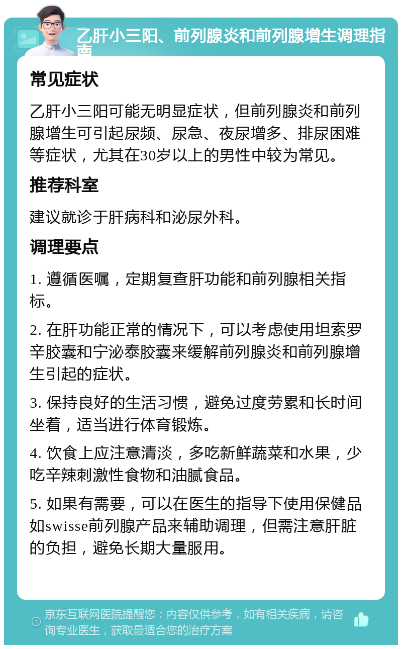 乙肝小三阳、前列腺炎和前列腺增生调理指南 常见症状 乙肝小三阳可能无明显症状，但前列腺炎和前列腺增生可引起尿频、尿急、夜尿增多、排尿困难等症状，尤其在30岁以上的男性中较为常见。 推荐科室 建议就诊于肝病科和泌尿外科。 调理要点 1. 遵循医嘱，定期复查肝功能和前列腺相关指标。 2. 在肝功能正常的情况下，可以考虑使用坦索罗辛胶囊和宁泌泰胶囊来缓解前列腺炎和前列腺增生引起的症状。 3. 保持良好的生活习惯，避免过度劳累和长时间坐着，适当进行体育锻炼。 4. 饮食上应注意清淡，多吃新鲜蔬菜和水果，少吃辛辣刺激性食物和油腻食品。 5. 如果有需要，可以在医生的指导下使用保健品如swisse前列腺产品来辅助调理，但需注意肝脏的负担，避免长期大量服用。