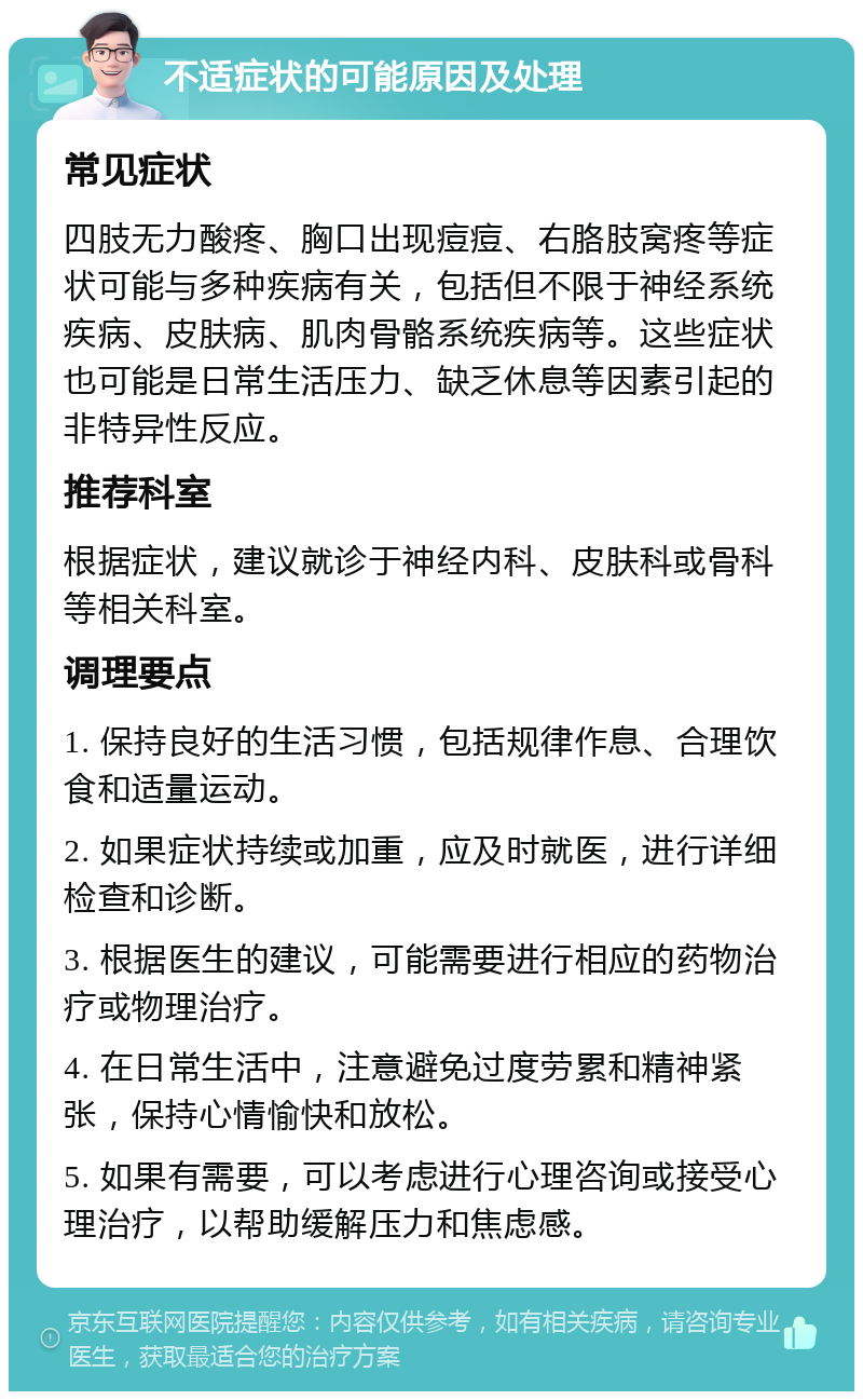 不适症状的可能原因及处理 常见症状 四肢无力酸疼、胸口出现痘痘、右胳肢窝疼等症状可能与多种疾病有关，包括但不限于神经系统疾病、皮肤病、肌肉骨骼系统疾病等。这些症状也可能是日常生活压力、缺乏休息等因素引起的非特异性反应。 推荐科室 根据症状，建议就诊于神经内科、皮肤科或骨科等相关科室。 调理要点 1. 保持良好的生活习惯，包括规律作息、合理饮食和适量运动。 2. 如果症状持续或加重，应及时就医，进行详细检查和诊断。 3. 根据医生的建议，可能需要进行相应的药物治疗或物理治疗。 4. 在日常生活中，注意避免过度劳累和精神紧张，保持心情愉快和放松。 5. 如果有需要，可以考虑进行心理咨询或接受心理治疗，以帮助缓解压力和焦虑感。