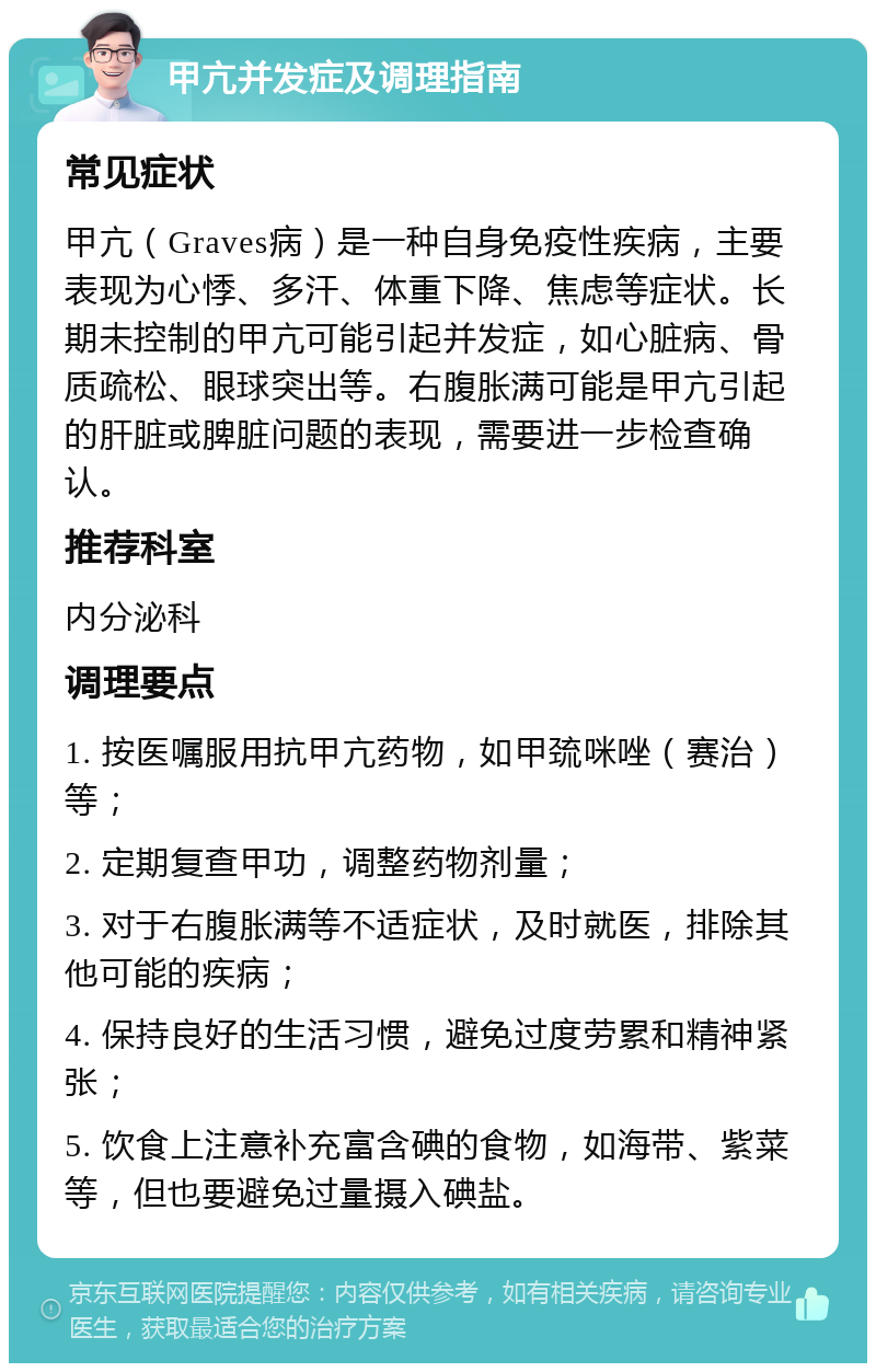 甲亢并发症及调理指南 常见症状 甲亢（Graves病）是一种自身免疫性疾病，主要表现为心悸、多汗、体重下降、焦虑等症状。长期未控制的甲亢可能引起并发症，如心脏病、骨质疏松、眼球突出等。右腹胀满可能是甲亢引起的肝脏或脾脏问题的表现，需要进一步检查确认。 推荐科室 内分泌科 调理要点 1. 按医嘱服用抗甲亢药物，如甲巯咪唑（赛治）等； 2. 定期复查甲功，调整药物剂量； 3. 对于右腹胀满等不适症状，及时就医，排除其他可能的疾病； 4. 保持良好的生活习惯，避免过度劳累和精神紧张； 5. 饮食上注意补充富含碘的食物，如海带、紫菜等，但也要避免过量摄入碘盐。